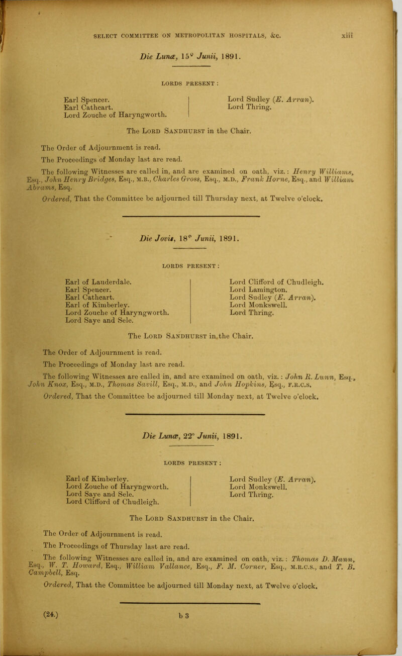 Die Luna, 15v Junii, 1891. LORDS PRESENT: Earl Spencer. Lord Sudley (E. Arran). Earl Cathcart. Lord Tilling. Lord Zouche of Haryngworth. The Lord Sandhurst in the Chair. The Order of Adjournment is read. The Proceedings of Monday last are read. The following Witnesses are called in, and are examined on oath, viz.: Henry Williams, Esq., John Henry Bridges, Esq., m.b., Charles Gross, Esq., M.D., Frank Horne, Esq., and William Abrams, Esq. Ordered, That the Committee be adjourned till Thursday next, at Twelve o’clock. Die Jovis, 18° Junii, 1891. lords present: Earl of Lauderdale. Earl Spencer. Earl Cathcart. Earl of Kimberley. Lord Zouche of Haryngworth. Lord Saye and Sele. Lord Clifford of Chudleigh. Lord Lamington. Lord Sudley (E. Arran). Lord Monkswell. Lord Thring. The Lord Sandhurst in the Chair. The Order of Adjournment is read. The Proceedings of Monday last are read. The following Witnesses are called in, and are examined on oath, viz.: John R. Lunn, Esq., John Knox, Esq., m.d., Thomas Savill, Esq., M.D., and John Hopkins, Esq., f.r.c.s. Ordered, That the Committee be adjourned till Monday next, at Twelve o’clock. Die Luna, 22° Junii, 1891. LORDS PRESENT: Earl of Kimberley. Lord Zouche of Haryngworth. Lord Saye and Sele. Lord Clifford of Chudleigh. Lord Sudley (E. Arran). Lord Monkswell. Lord Thring. The Lord Sandhurst in the Chair. The Order of Adjournment is read. The Proceedings of Thursday last are read. The following Witnesses are called in, and are examined on oath, viz.: Thomas D. Mann, Esq., W. T. Howard, Esq., William Vallance, Esq., F. M. Corner, Esq., m.r.c.s., and T. B. Campbell, Esq. Ordered, That the Committee be adjourned till Monday next, at Twelve o’clock.