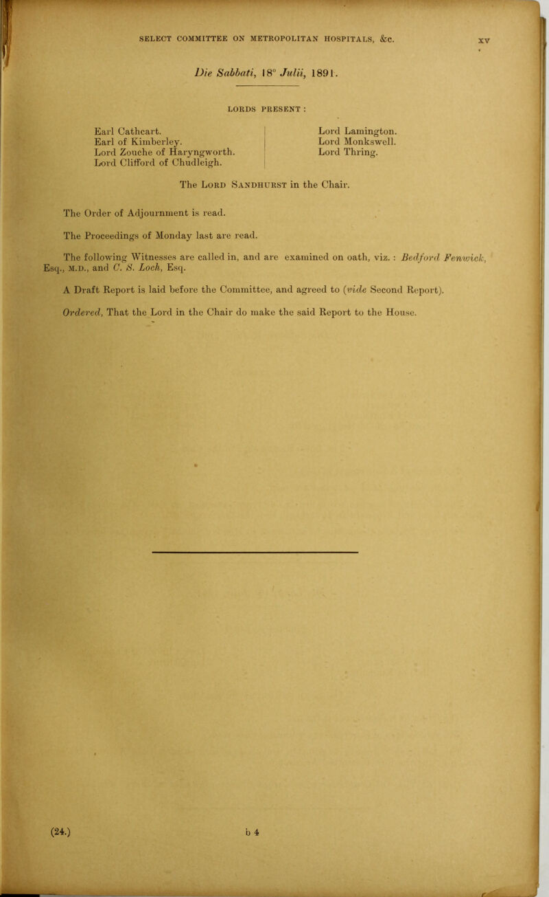 Die Sabbati, 18° Julii, 1891. LORDS PRESENT: Earl Cathcart. Earl of Kimberley. Lord Zouche of Haryngworth. Lord Clifford of Chudleigh. Lord Lamington. Lord Monkswcll. Lord Thring. The Lord Sandhurst in the Chair. The Order of Adjournment is read. The Proceedings of Monday last are read. The following Witnesses are called in, and are examined on oath, viz. : Bedford Fenwick, Esq., M.D., and C. B. Loch, Esq. A Draft Report is laid before the Committee, and agreed to (vide Second Report). Ordered, That the Lord in the Chair do make the said Report to the House.