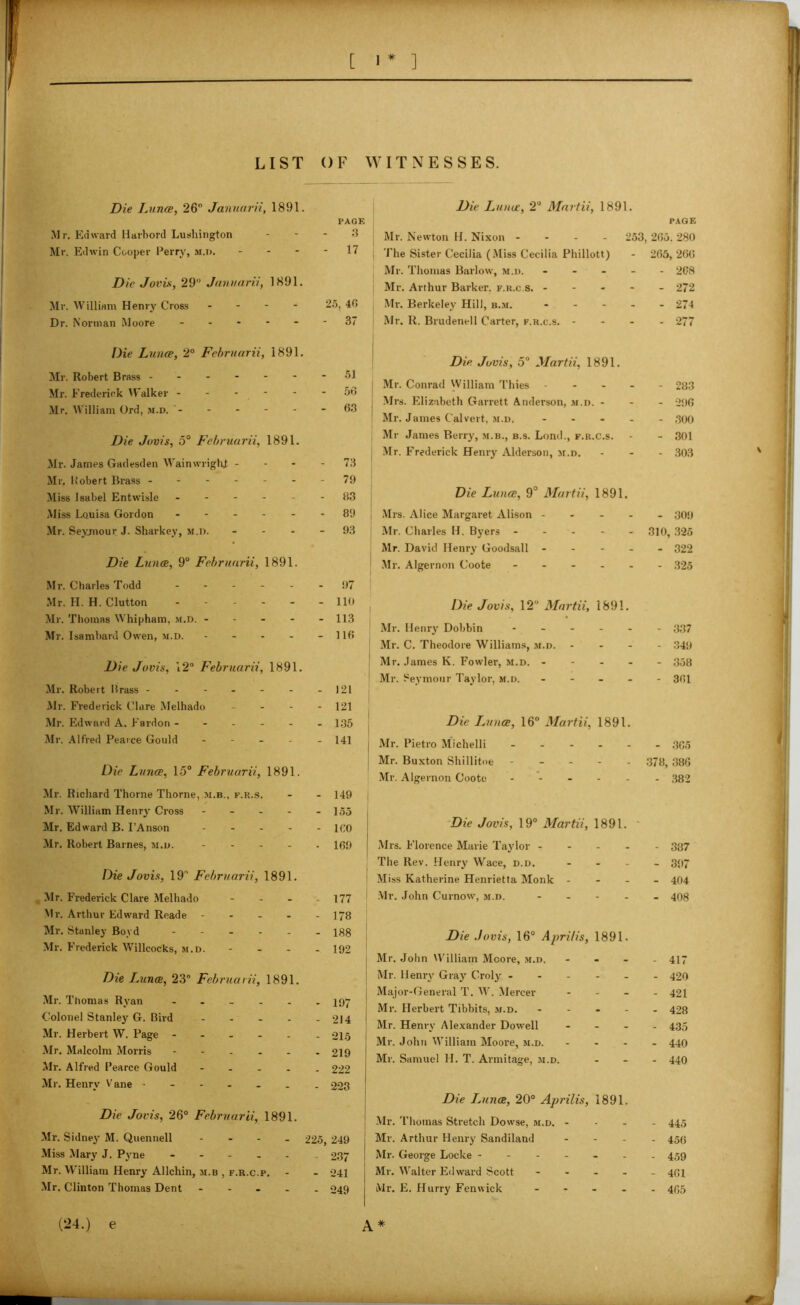 LIST OF WITNESSES. Die Luna, 26° Januarii, 1891. PAGE Mr. Edward Harbord Lushington 3 Mr. Edwin Cooper Perry, m.d. 17 Die Jovis, 29 Januarii, 1891. Mr. William Henry Cross .... 25, 40 Dr. Norman Moore 37 Die Luna, 2° Fcbruarii, 1891. Mr. Robert Brass ------- 51 Mr. Frederick Walker 56 Mr. William Ord, m.d. '- - - - - - 6.3 Die Jovis, 5° Fcbruarii, 1891. Mr. James Gadesden WainwriglJ 73 Mr, Pobert Brass - 79 Miss Isabel Entwisle ------ 83 Miss Louisa Gordon - 89 Mr. Seymour J. Sharkey, m.d. - - - - 9.3 Die Luna, 9° Fcbruarii, 1891. Mr. Charles Todd .... . 97 Mr. H. H. Clutton 110 Mr. Thomas Whipham, m.d. ----- 113 Mr. Isambard Owen, m.d. - - - - - 116 Die Jovis, 12° Februarii, 1891. Mr. Robert Brass - - - - - - - 121 Mr. Frederick Clare Melhado - 121 Mr. Edward A. Fardon ------ 1:35 Mr. Alfred Pearce Gould - 141 Die Luna, 15° Februarii, 1891. Mr. Richard Thorne Thorne, m.b., f.r.s. - - 149 Mr. William Henry Cross - - - - - 155 Mr. Edward B. I’Anson ICO Mr. Robert Barnes, m.d. 169 Die Jovis, 19° Februarii, 1891. Mr. Frederick Clare Melhado - - - 177 Mr. Arthur Edward Reade - - - - - 178 Mr. Stanley Boyd 188 Mr. Frederick Willcocks, m.d. - - - - 192 Die iAina, 23° Februarii, 1891. Mr. Thomas Ryan ------ 397 Colonel Stanley G. Bird 214 Mr. Herbert W. Page ----- . 215 Mr. Malcolm Morris 219 Mr. Alfred Pearce Gould ----- 222 Mr. Henry Vane ------- 223 Die Jovis, 26° Februarii, 1891. Mr. Sidney M. Quennell - 225, 249 Miss Mary J. Pyne ----- 237 Mr. William Henry Allchin, m.b , f.r.c.p. - - 241 Mr. Clinton Thomas Dent ----- 249 (24.) e Die Luna, 2° Martii, 1891. Mr. Newton H. Nixon - 253, The Sister Cecilia (Miss Cecilia Phillott) Mr. Thomas Barlow, m.d. - - - - Mr. Arthur Barker, f.r.c.s. - Mr. Berkeley Hill, b.m. - Mr. R. Brudenell Carter, f.r.c.s. - - - Die Jovis, 5° Martii, 1891. Mr. Conrad William Thies - - - - Mrs. Elizabeth Garrett Anderson, m.d. - ! Mr. James Calvert, m.d. - Mr James Berry, m.b., b.s. Lond., f.r.c.s. Mr. Frederick Henry Alderson, m.d. Die Luna, 9° Martii, 1891. Mrs. Alice Margaret Alison - - - - j Mr. Charles H. Byers - j Mr. David Henry Goodsall - I Mr. Algernon Coote - Die Jovis, 12° Martii, 189!. Mr. Henry Dobbin - Mr. C. Theodore Williams, m.d. - - - I Mr. James K. Fowler, m.d. - Mr. Seymour Taylor, m.d. - Die IAina, 16° Martii, 1891. Mr. Pietro Michelli - Mr. Buxton Shillitne - - - - - Mr. Algernon Coote - - - - - Die Jovis, 19° Martii, 1891. Mrs. Florence Marie Taylor - I The Rev. Henry Wace, d.d. - Miss Katherine Henrietta Monk - Mr. John Curnow, m.d. - Die Jovis, 16° Aprilis, 1891. I Mr. John William Mcore, m.d. - I Mr. Henry Gray Croly - - - - - j Major-General T. W. Mercer - Mr. Herbert Tibbits, m.d. - Mr. Henry Alexander Dowell - Mr. John William Moore, m.d. ... Mr. Samuel H. T. Armitage, m.d. Die JAina, 20° Aprilis, 1891. Mr. Thomas Stretch Dowse, m.d. - j Mr. Arthur Henry Sandiland ... Mr. George Locke ------ Mr. Walter Edward Scott - Mr. E. Hurry Fenwick - A * PAGE 265. 280 265, 266 - 268 - 272 - 274 - 277 - 283 - 296 - 500 - 301 - 303 - 309 310, 325 - 322 - 325 - 337 - 349 - 358 - 361 - 365 378, 386 - 382 - 387 - 397 - 404 - 408 - 417 - 420 - 421 - 428 - 435 - 440 - 440 - 445 - 456 - 459 - 401 - 405