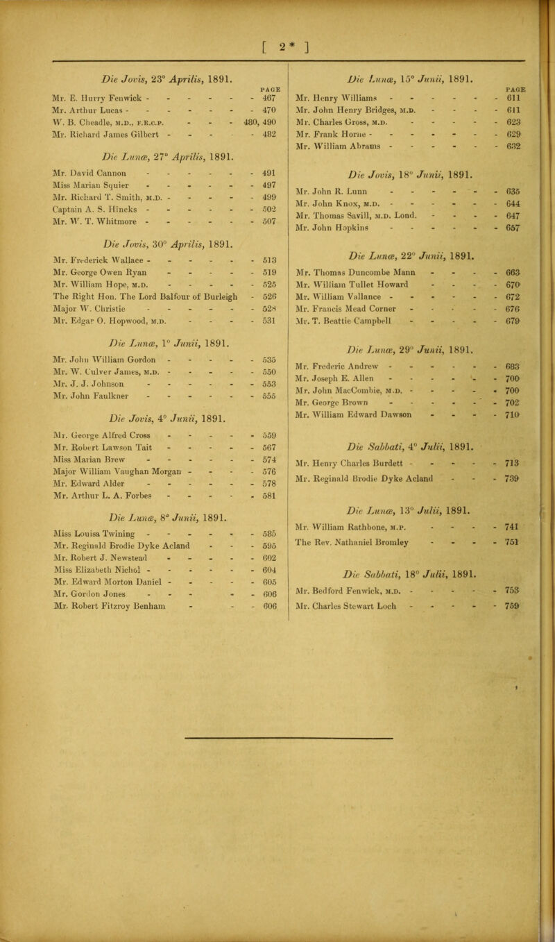 [ 2* ] Die Jovis, 23° Aprilis, 1891. PAGE Mr. E. Hurry Fenwick ------ 467 Mr. Arthur Lucas ------- 40 W. B. Cheadle, m.d., f.R.c.p. - 480, 490 Mr. Richard James Gilbert ----- 482 Die Lance, 27° Aprilis, 1891. Mr. David Cannon ------ 491 Miss Marian Squier ------ 497 Mr. Richard T. Smith, m.d. ----- 499 Captain A. S. Hi neks ------ 502 Mr. W. T. Whitmore ------ 507 Die Jovis, 30° Aprilis, 1891. Mr. Frederick Wallace - - - - - - 513 Mr. George Owen Ryan ----- 519 Mr. William Hope, m.d. 525 The Right Hon. The Lord Balfour of Burleigh - 526 Major W. Christie ------ 528 Mr. Edgar O. Hopwood, m.d. - - - 531 Die Lunce, 15° Junii, 1891. Mr. Henry Williams . . PAGE - 611 Mr. John Henry Bridges, m.d. - - - 611 Mr. Charles Gross, m.d. - - - 623 Mr. Frank Horne - - - - - - 629 Mr. William Abrams - - - - 632 Die Jovis, 18° Junii, 1891. Mr. John R. Lunn - - - 635 Mr. John Knox, m.d. - - - - 644 Mr. Thomas Savill, m.d. Lond. - - - 647 Mr. John Hopkins - - - 657 Die Lunce, 22° Junii, 1891. Mr. Thomas Duncombe Mann - - - 663 Mr. William Tullet Howard - - - 670 Mr. William Vallance - - - - 672 Mr. Francis Mead Corner - • - 676 Mr. T. Beattie Campbell - - - 679 Die Jounce, 1° Junii, 1891. Mr. John William Gordon - - - - 535 Mr. W. Culver James, m.d. - - - - - 550 Mr. J. J. Johnson - - - - 553 Mr. John Faulkner - - - - 555 Die Jovis, 4° Junii, 1891. Die Lunce, 29° Junii, 1891. Mr. Frederic Andrew - 683 Mr. Joseph E. Allen - 700 Mr. John MacCombie, m.d. - • 700 Mr. George Brown - ' - 702 Mr. William Edward Dawson - 710 Mr. George Alfred Cross - Mr. Robert Lawson Tait Miss Marian Brew - Major William Vaughan Morgan - Mr. Edward Alder Mr. Arthur L. A. Forbes - - - Die Lunce, 8° Junii, 1891. Miss Louisa Twining - - - - Mr. Reginald Brodie Dyke Acland Mr. Robert J. Newstead - Miss Elizabeth Nichol - - - - Mr. Edward Morton Daniel - - - Mr. Gordon Jones - Mr. Robert Fitzroy Benham 559 567 574 576 578 581 585 595 602 604 605 606 606 Die Sabbati, 4° Julii, 1891. Mr. Henry Charles Burdett - Mr. Reginald Brodie Dyke Acland Die Lunce, 13° Julii, 1891. Mr. William Rathbone, m.p. The Rev. Nathaniel Bromley - - - Die Sabbati, 18° Julii, 1891. Mr. Bedford Fenwick, m.d. - Mr. Charles Stewart Loch - 713 739 741 751 753 759 » 1 „ —.