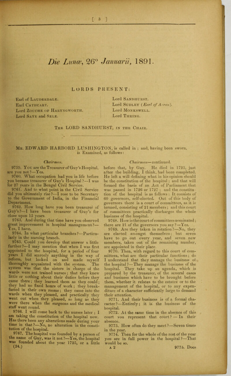 Die Lunce, 26° Januarii, 1891. LORDS Earl of Lauderdale. Earl Cathcart. Lord Zouche of Haryngworth. Lord Saye and Sele. PRESENT: Lord Sandhurst. Lord Sudley ( Earl of Arran). Lord Monkswell. Lord Thring. The LORD SANDHURST, in the Chair. Mr. EDWARD HARBORD LUSHINGTON, is called in ; and, having been sworn, is Examined, as follows : Chairman. 9759. You are the Treasurer of Guy’s Hospital, are you not?—Yes. 9760. What occupation had you in life before you became treasurer of Guy’s Hospital ?—I was for 27 years in the Bengal Civil Service. 9761. And to what point in the Civil Service did you ultimately rise ?—I rose to be Secretary to the Government of India, in the Financial Department. 9762. How long have you been treasurer of Guy’s?—I have been treasurer of Guy’s for close upon 15 years. 9763. And during that time have you observed great improvement in hospital management ?— Yes, I have. 9764. In what particular branches?—Particu- larly in the nursing branch. 9765. Could you develop that answer a little further?—I may mention that when I was first appointed to the hospital, for a period of four years I did scarcely anything in the way of reform, but looked on and made myself thoroughly acquainted with the system. The system was that the sisters in charge of the wai'ds were not trained nurses; that they knew little or nothing about their duties before they came there; they learned them as they could; they had no fixed hours of work ; they break- fasted in their own rooms; they came into the wards when they pleased, and practically they went out when they pleased, so long as they were there when the surgeons and the medical staff went round. 9766. I will come back to the nurses later ; I am taking the constitution of the hospital now. Has there been any alterations made during your time in that?—No, no alteration in the consti- tution of the hospital. 9767. The hospital was founded by a person of the name of Guy, was it not ?—Yes, the hospital was founded about the year 1725, or a little (24.) Chairman— continued. before that, by Guy. He died in 1725, just after the building, I think, had been completed. He left a will defining what in his opinion should be the constitution of the hospital: and that will formed the basis of an Act of Parliament that was passed in 1726 or 1727 ; and the constitu- tion of the hospital is as follows : It consists of 60 governors, self-elected. Out of this body of governors there is a court of committees, as it is termed, consisting of 21 members ; and this court of committees practically discharges the whole business of the hospital. 9768. How is the court of committees nominated ; there are 21 of the governors you say?—Yes. 9769. Are they taken in rotation ?—No, they are elected amongst themselves; but seven have to go out every year, and seven new members, taken out of the remaining number, are appointed in their place. 9770. Then, with regard to this court of com- mittees, what are their particular functions; do I understand that they manage the business of the hospital ?—They manage the business of the hospital. They take up an agenda, which is prepared by the treasurer, of the several cases and business which have to be brought before them, whether it relates to the estates or to the management of the hospital, or to any expen- diture of a character sufficiently large to demand their attention. 9771. And their business is of a formal cha- racter ?—Entirely; it is the business of the hospital. 9772. At the same time in the absence of this court vou represent that court ? — In their absence. 9773. How often do they meet?—Seven times in the year. 9774. Then for the whole of the rest of the year you are in full power in the hospital ?—That would be so. a 2 9775. Does