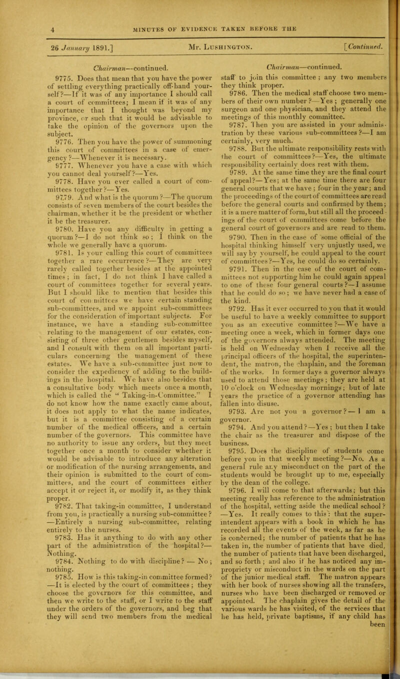 26 January 1891.] Mr. Lushington. [ Continued. Chairman—continued. 9775. Does that mean that you have the power of settling everything practically off-hand your- self?—If it was of any importance I should call a court of committees; I mean if it was of any importance that I thought was beyond my province, or such that it would be advisable to take the opinion of the governors upon the subject. 9776. Then you have the power of summoning this court of committees in a case of emer- gency?—Whenever it is necessary. 9777. Whenever you have a case with which you cannot deal yourself?—Yes. 9778. Have you ever called a court of com- mittees together?—Yes. 97.79. And what is the quorum ?—The quorum consists of seven members of the court besides the chairman, whether it be the president or whether it be the treasurer. 9780. Have you any difficulty in getting a quorum ?—I do not think so ; I think on the whole we generally have a quorum. 9781. Is your calling this court of committees together a rare occurrence ?—They are very rarely called together besides at the appointed times; in fact, I do not think I have called a court of committees together for several years. But I should like to mention that besides this court of con mittces we have certain standing sub-committees, and we appoint sub-committees for the consideration of important subjects. For instance, we have a standing sub-committee relating to the management of our estates, con- sisting of three other gentlemen besides myself, and 1 consult with them on all important parti- culars concerning the management of these estates. We have a sub-committee just now to consider the exjiediency of adding to the build- ings in the hospital. We have also besides that a consultative body which meets once a month, which is called the “ Taking-in-Committee.” I do not know how the name exactly came about, it does not apply to v.’hat the name indicates, but it is a committee consisting of a certain number of the medical officers, and a certain number of the governors. This committee have no authority to issue any orders, but they meet together once a month to consider whether it would be advisable to introduce any alteration or modification of the nursing arrangements, and their opinion is submitted to the court of com- mittees, and the court of committees either accept it or reject it, or modify it, as they think proper. 9782. That taking-in committee, I understand from you, is practically a nursing sub-committee ? —Entirely a nursing sub-committee, relating entirely to the nurses. 9783. Has it anything to do with any other part of the administration of the hospital?— Nothing. 9784. Nothing to do with discipline? — No ; nothing. 9785. How is this taking-in committee formed? —It is elected by the court of committees ; they choose the governors for this committee, and then we write to the staff, or I write to the staff under the orders of the governors, and beg that they will send two members from the medical Chairman—continued. staff to join this committee ; any two members they think proper. 9786. Then the medical staff’choose two mem- | bers of their own number ?—Yes ; generally one j surgeon and one physician, and they attend the i meetings of this monthly committee. 9787. Then you are assisted in your adminis- | tration by these various sub-committees ?—1 am j certainly, very much. 9788. But the ultimate responsibility rests with the court of committees?—Yes, the ultimate ' responsibility certainly does rest with them. 9789. At the same time they are the final court of appeal?—Yes; at the same time there are four general courts that we have ; four in the year; and the proceedings of the court of committees are read before the general courts and confirmed by them; it is a mere matter of form, but still all the proceed • ! ings of the court of committees come before the j general court of governors and are read to them. 9790. Then in the case of some official of the | hospital thinking himself very unjustly used, we '• will say by yourself, he could appeal to the court of committees ?—Yes, he could do so certainly. 9791. Then in the case of the court of com- mittees not supporting him he could again appeal to one of these four general courts ?—I assume that he could do so ; we have never had a case of the kind. 9792. Has it ever occurred to you that it would be useful to have a weekly committee to support you as an executive committee ?—We have a meeting once a week, which in former days one j of the governors always attended. The meeting is held on Wednesday when 1 receive all the principal officers of the hospital, the superinten- dent, the matron, the chaplain, and the foreman of the works. In former days a governor always u used to attend those meetings ; they are held at 10 o’clock on Wednesday mornings; but of late | years the practice of a governor attending has fallen into disuse. 9793. Are not you a governor?—1 am a governor. 9794. And you attend ?—Yes ; but then I take the chair as the treasurer and dispose of the j business. 9795. Doe6 the discipline of students come before you in that weekly meeting?—No. As a j general rule any misconduct on the part of the students would be brought up to me, especially by the dean of the college. 9796. I will come to that afterwards; but this J meeting really has reference to the administration of the hospital, setting aside the medical school ? —Yes. It really comes to this': that the super- i mtendent appears with a book in which he has recorded all the events of the week, as far as he j is concerned; the number of patients that he has | taken in, the number of patients that have died, | the number of patients that have been discharged, and so forth ; and also it he has noticed any im- propriety or misconduct in the wards on the part of the junior medical staff. The matron appears with her book of nurses showing all the transfers, nurses who have been discharged or removed or appointed. The chaplain gives the detail of the various wards he has visited, of the services that he has held, private baptisms, if any child has been