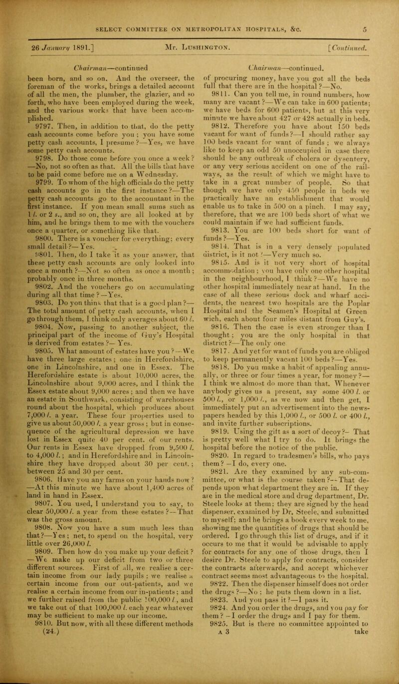 26 January 1891.] Mr. Ltjshington. [ Continued. Chairman—continued been born, and so on. And the overseer, the foreman of the works, brings a detailed account of all the men, the plumber, the glazier, and so forth, who have been employed during the week, and the various works that have been accom- plished. 9797. Then, in addition to that., do the petty cash accounts come before you ; you have some petty cash accounts, I presume?—Yes, we have some petty cash accounts. 9798. Do those come before you once a week? —No, not so often as that. All the bills that have to be paid come before me on a Wednesday. 9799. To whom of the high officials do the petty cash accounts go in the first instance?—The petty cash accounts go to the accountant in the first instance. If you mean small sums such as 1 /. or 2 s., and so on, they are all looked at by him, and he brings them to me with the vouchers once a quarter, or something like that. 9800. There is a voucher for everything; every small detail ?—Yes. 9801. I hen, do I take it as your answer, that these petty cash accounts are only looked into once a month ?—Not so often as once a month; probably once in three months. 9802. And the vouchers go on accumulating during all that time ?—Yes. 9803. Do yon thini< that that is a good plan ?— The total amount of petty cash accounts, when I go through them, I think only averages about 60 /. 9804. Now, passing to another subject, the principal part of the income of Guy’s Hospital is derived from estates ?— Yes. 9805. What amount of estates have you ? — We have three large estates; one in Herefordshire, one in Lincolnshire, and one in Essex. The Herefordshire estate is about 10,000 acres, the Lincolnshire about 9,000 acres, and I think the Essex estate about 9,000 acres ; and then we have an estate in Southwark, consisting of warehouses round about the hospital, which produces about 7,000/. a year. These four properties used to give us about 50,000 /. a year gross ; but in conse- quence of the agricultural depression we have lost in Essex quite 40 per cent, of our rents. Our rents in Essex have dropped from 9,500 /. to 4,000 l.; and in Herefordshire and in Lincoln- shire they have dropped about 30 per cent.. ; between 25 and 30 per cent. 9806. Have you any farms on your hands now ? —At this minute we have about 1,400 acres of land in hand in Essex. 9807. You used, I understand you to say, to clear 50,000/. a year from these estates ? — That was the gross amount. 9808. Now you have a sum much less than that?—Yes; net, to spend on the hospital, very little over 26,000 l. 9809. Then how do you make up your deficit ? — We make up our deficit from two or three different sources. First of all, we realise a cer- tain income from our lady pupils ; we realise a certain income from our out-patients, and we realise a certain income from our in-patients ; and we further raised from the public 100,000/., and we take out of that 100,000 l. each year whatever may be sufficient to make up our income. 9810. But now, with all these different methods (24.) Chairman—continued. of procuring money, have you got all the beds full that there are in the hospital ?—No. 9811. Can you tell me, in round numbers, how many are vacant ?—We can take in 600 patients; we have beds for 600 patients, but, at this very minute we have about 427 or 428 actually in beds. 9812. Therefore you have about 150 beds vacant for want of funds?—I should rather say 100 beds vacant for want of funds ; we always like to keep an odd 50 unoccupied in case there should be any outbreak of cholera or dysentery, or any very serious accident on one of the rail- ways, as the result of' which we might have to take in a great number of people. So that though we have only 450 people in beds we practically have an establishment that would enable us to take in 500 on a pinch. I may say, therefore, that we are 100 beds short of what we could maintain if we had sufficient funds. 9813. You are 100 beds short for want of funds ?—Yes. 9814. That is in a very densely populated district, is it not!—Very much so. 9815. And is it not very short of hospital accommodation; you have only one other hospital in the neighbourhood, 1 think ?—We have no other hospital immediately near at hand. In the case of all these serious dock and wharf acci- dents, the nearest two hospitals are the Poplar Hospital and the Seamen’s Hospital at Green wich, each about four miles distant from Guy’s. 9816. Then the case is even stronger than I thought; you are the only hospital in that district?—The only one 9817- And yet for want of funds you are obliged to keep permanently vacant 100 beds?—Yes. 9818. Do you make a habit of appealing annu- ally, or three or four times a year, for money?— I think we almost do more than that. Whenever anybody gives us a present, say some 400 l. or 500/., or 1,000/., as we now and then get, I immediately put an advertisement into the news- papers headed by this 1,000 /., or 500 /. or 400 /., and invite further subscriptions. 9819. Losing the gift as a sort of decoy?— That is pretty well what I try to do. It brings the hospital before the notice of the public. 9820. In regard to tradesmen’s bills, who pays them? —I do, every one. 9821. Are they examined by any sub-com- mittee, or what is the course taken ?--That de- pends upon what department they are in. If they are in the medical store and drug department. Dr. Steele looks at them; they are signed by the head dispenser, examined by Dr. Steele, and submitted to myself; and he brings a book every week to me, showing me the quantities of drugs that should be ordered. I go through this list of drugs, and if it occurs to me that it would be advisable to apply for contracts for any one of those drugs, then I desire Dr. Steele to apply for contracts, consider the contracts afterwards, and accept whichever contract seems most advantageous to the hospital. 9822. Then the dispenser himself does not order the drugs ?—No ; he puts them down in a list. 9823. And you pass it?—I pass it. 9824. And you order the drugs, and you pay for them? — I order the drugs and I pay for them. 9825. But is there no committee appointed to a 3 take