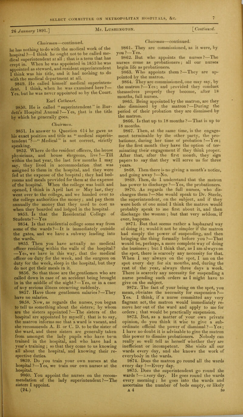 Mr. Lushington. [ Continued. 26 January 1891.] Chairman—continued. he has nothing to do with the medical work of the hospital?—I think he ought not to be called me- dical superintendent at all ; that is a term that has crept in. When he was appointed in 1853 lie was appointed as steward, and resident superintendent I think was his title, and it had nothing to do with the medical department at all. 9849. He called himself medical superinten- dent, l think, when he was examined here ?— Yes, but he was never appointed so by the Court. Earl Catlicart. 9850. He is called “ superintendent ” in Bur- dett’s Hospital Annual ?—Yes, that is the title by which he generally goes. Chairman. 9851. In answer to Question 614 he gave us his exact position and title as “ medical superin- tendent ”?■—“ Medical ” is not correct, strictly speaking. 9852. Where do the resident officers, the house physicians, and house surgeons, live.?—Till within the last year, the last few months I may say, they lived in accommodation that was assigned to them in the hospital, and they were fed at the expense of the hospital; they had bed- rooms and meals provided for them at the expense of the hospital. When the college was built and opened, I think in April last or May last, they went over to the college, and we handed over to the college authorities the money; and pay them annually the money that they used to cost us when they boarded and lodged in the hospital. 9853. Is that the Residential College of Students ?—Y es 9854. Is that residential college some way from some of the wards?—It is immediately outside the gates, and we have a subway leading into the wards. 9855. Then you have actually no medical officer residing within the walls of the hospital? —Yes, we have in this way, that the medical officer on duty for the week, and the surgeon on duty for the week, sleep in the hospital, but they do not get their meals in it. 9856. So that those are the gentlemen who are called down in case of an accident being brought in in the middle of the night.?—Yes, or in a case of any serious illness occurring suddenly. 9857. Have those gentlemen salaries ?—They have no salaries. 9858. Now, as regards the nurses, you began to tell us something about the sisters; by whom are the sisters appointed ?—The sisters of the hospital are appointed by myself; that is to say, the matron informs me that a ward is vacant, and she recommends A. B . or C. D. to be the sister of the ward, and these sisters are generally taken from amongst the lady pupils who have been trained in the hospital, and who have had a year’s training ; so that they come to us knowing all about the hospital, and knowing their re- spective duties. 9859. Do you train your own nurses at the hospital?—Yes, we train our own nurses at the hospital. 9860. You appoint the nurses on the recom- mendation of the lady superintendent?—The sisters I appoint. (24.) Chairman—continued. 9861. They are commissioned, as it were, by you ?—Yes. 9862. But who appoints the nurses ?—The nurses come as probationers; all our nurses begin life as probationers; 9863. Who appoints them ?—They are ap- pointed by the matron. 9864. They are commissioned, one may say, by the matron ?—Yes; and provided they conduct themselves properly they become, after 18 months, full nurses. 9865. Being appointed by the matron, are they also dismissed by the matron?—During the period of their probation they are dismissed by the matron. 9866. Is that up to 18 months ?—That is up to 18 months. 9867. Then, at the same time, is the engage- ment terminable by the other party, the pro- bationer, during her time of probation?—Yes; for the first month they have the option of ter- minating their engagement if they think proper. After that, after the first month, they sign papers to say that they will serve us for three years. 9868. Then there is no giving a month’s notice, and going away ?—No. 9869. Then, do I understand that the matron has power to discharge ?—Yes, the probationers. 9870. As regards the full nurses, who dis- charges them ?—She would speak to Dr. Steele, the superintendent, on the subject, and if they were both of one mind I think the matron would probably speak to me first about it, and then discharge the woman ; but that very seldom, if ever, happens. 9871. But that seems rather a haphazard way of doing it; would it not be simpler if the matron had simply the power of suspending, and then bringing the thing formally before you ?—That would be, perhaps, a more complete way of doing the business ; but I think that, as I am always on the spot, there is scarcely any necessity for that. When I say always on the spot, I am on the spot every day for six months, and, during the rest of the year, always three days a week. There is scarcely any necessity for suspending a nurse pending such orders as I might have to give on the subject. 9872. The fact of your being on the spot, you mean, obviates the necessity for suspension ?— Yes. I think, if a nurse committed any very flagrant act, the matron would immediately re- move her out of the ward and apply to me for orders ; that would be practically suspension. 9873. But, as a matter of your own private opinion, do you think it wise to give a sub- ordinate official the power of dismissal ?—Yes; 1 have no doubt it is advisable to give the matron this power to dismiss probationers. Nobody can really so well tell as herself whether they are inefficient or incompetent. She visits all our wards every day, and she knows the work of everybody in the wards. 9874. Does the matron go round all the wards every day ?—Every day. 9875. Does the superintendent go round the wards ?—Lvery day. He goes round the wards every morning; he goes into the wards and ascertains the number of beds empty, or likely A 4 to