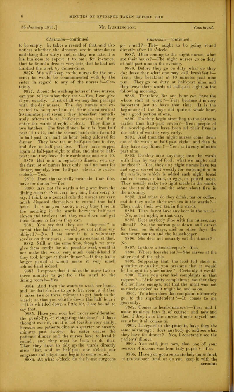 26 January 1891.] Mr. Lushington. [ Conrinued. Chairman—continued to be empty : he takes a record of that, and also notices whether the dressers are in attendance and doing their duty; and, if they are late, it is his business to report it to me ; for instance, that he found a dresser very late, that he had not finished the work by dinner-time. 9876. We will keep to the nurses for the pre- sent ; he would be communicated with by the sister in regard to any of the nurses ?—Cer- tainly. 9877. About the working hours of these nurses, can you tell us what they are ?—Yes, I can give it you exactly. First of all we may deal perhaps with the day nurses. The day nurses are ex- pected to be up and out of their dormitories at 20 minutes past seven ; they breakfast immedi- ately afterwards, at half-past seven, and they enter the wards at eight o’clock. They dine in two batches. The first dinner hour is from half past 11 to 12, and the second batch dine from 12 to half-past 12 ; half an hour being allowed for dinner. They have tea at half-past four to five, and five to half-past five. They have supper again at half-past eight to nine, and nine to half- past; and they leave their wards at a quarter to 10. 9878. But now in regard to dinner, you say the first lot of nurses have only half an hour for dinner, namely, from half-past eleven to twelve o’clock—Yes. 9879. Does that actually mean the time they have for dinner?—Yes. 9880. Are not the wards a long way from the dining room?—Not very far; but, I am sorry to say, I think as a general rule the nurses are very much disposed themselves to curtail this half hour. It is, as you know, a very busy time in the morning in the wards between half-past eleven and twelve ; and they run down and get their dinner as fast as they can. 9881. You sav that they are “ disposed ” to curtail this half hour; would you not rather say obliged?-—No, I am sure ft is a voluntary service on their part; I am quite certain of that. 9882. Still, at the same time, though we may give them credit for all possible zeal, would it not make the work very much behind-hand if they took longer at their dinner?—If they had a longer period it would make it very much behind-hand indeed. 9883. I suppose that it takes the nurse two or three minutes to get from the ward to the dining room ?—Yes. 9884 And then she wants to wash her hands, and for that she has to go to her room, and then it takes two or three minutes to get back to the ward ; so that you whittle down this half hour ? —It is whittled down a little bit, I am bound to say that. 9885. Have you ever had under consideration the possibility of elongating this time ?—-I have thought over it, but it is not feasible very easily, because our patients dine at a quarter or twenty minutes past twelve; the sister carves the patients’ dinner and the nurses have to hand it round; and they must be back to do that. Then they have to tidy up the wards directly after that, and at half past one o’clock our surgeons and physicians begin to come round. 9886. At what o’clock do the In use surgeons Ch airman—continued. go round? — They ought to be going round directly after 10 o’clock. 9887. Then coming to the night nurses, what are their hours?—The night nurses go on duty at half-past nine in the evening. 9888. Before they go on duty' what do they do ; have they what one may call breakfast ?— Yes ; they breakfast at 10 minutes past nine p.m. They go on duty at half-past nine, and they leave their wards at half-past eight on the following morning. 98*9. Therefoi-e, for one hour you have the whole staff at work?—Yes; because it is very important just to have that time It is the beginning of the day ; not quite a whole hour, but a good portion of one. 9890. Do they begin attending to the patients earlier than half-past seven?—Yes; people of the working-classes have been all their lives in the habit of waking very early. 9891. And then the night nurses come down out of the wards at half-past eight; and then do they have any dinner?—Yes ; at twenty minutes past nine. 9892. Do they' take anything into the wards with them by way of food ; what we might call luncheon?—Yes, they do ; night nurses have tea and sugar served out weekly for consumption in the wards, to which is added each night bread and cold meat, or ham, or eggs, or potted meat. They usually make two light meals in the wards, one about midnight and the other about five in the morning. 9893. And what do they drink, tea or coffee, and do they make their own tea in the wards ?— They make their own tea in the wards. 9894. They do not have any beer in the wards? —No, not at night, in that way. 9895. Does anybody dine with the nurses, any official?—No, the matron goes down and carves for them on Sundays, and on other days the dormitory matron and the housekeeper. 9896. She does not actually eat the dinner?— No. 9897. Is there a housekeeper?—Yes. 9898. Where does she eat ?—She carves at the other end of the table. 9899. Supposing that the food fell short in quantity or quality, you presume that it would be brought to your notice ?—Certainly it would. 9900. Have you ever had complaints in that respect?—Little petty complaints ; not that they did not have enough, but that the meat was not as nicely cooked as it might be, and so on. 9901. To whom does that complaint ultimately go, to the superintendent?—It comes to me generally. 9902. Comes to head-quarters ?—Yes; and I make inquiries into it, of course ; and now and then I drop in to the nurses’ dinner myself and see what it all comes to. 9903. In regard to the patients, have they the same advantage ; does anybody go and see what they have for dinner ?—Yes, I constantly see the patients’ dinner. 9904. You said, just now, that one of your sources of income was from lady pupils?—Yes. 9905. Have you got a separate lady-pupil fund, or probationer fund, or do you keep it with the accounts