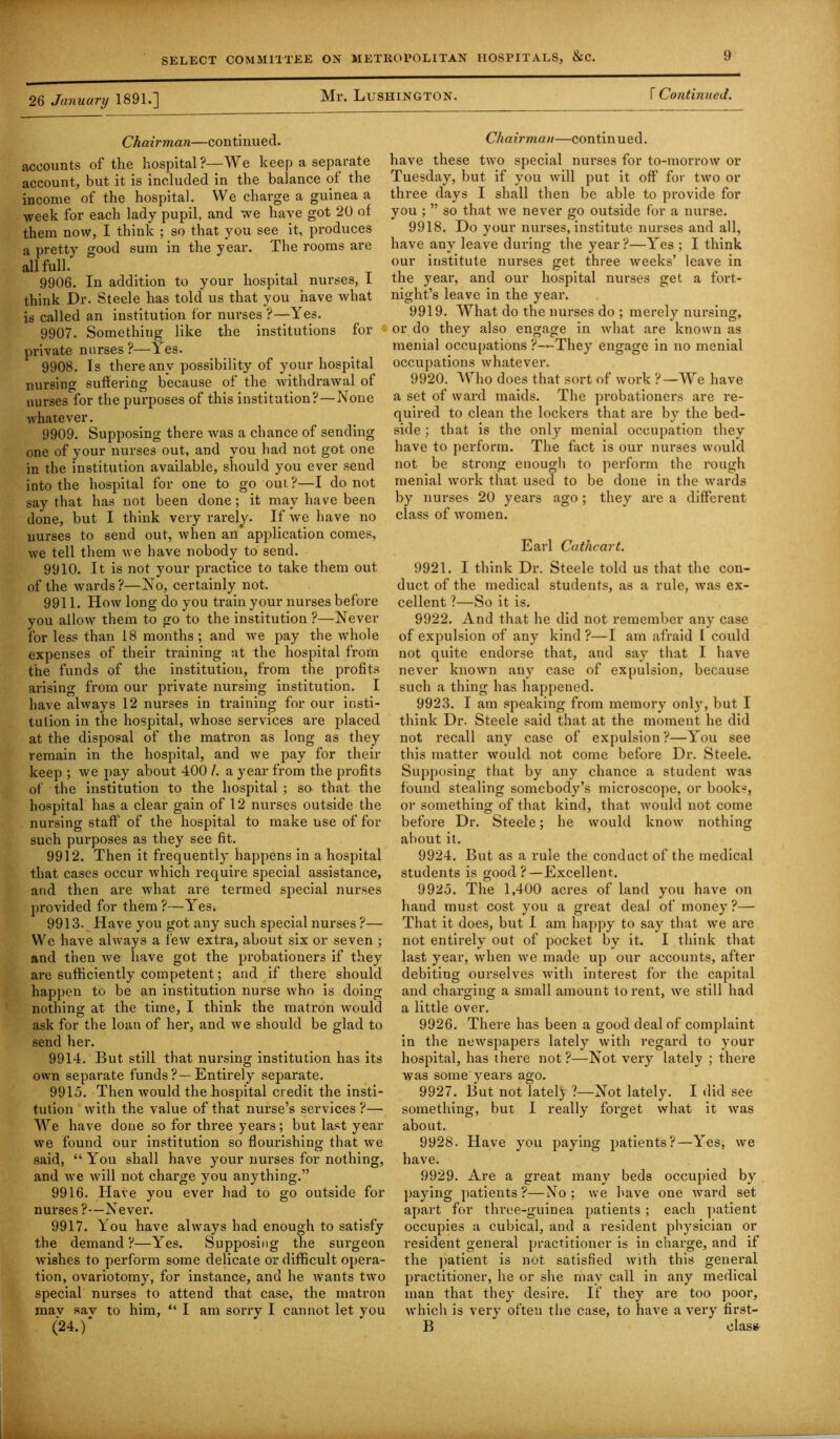 26 January 1891.] Mr. LuSHlNGTON. \ Continued. Chairman—continued. accounts of the hospital?—We keep a separate account, but it is included in the balance of the income of the hospital. We charge a guinea a week for each lady pupil, and we have got 20 of them now, I think ; so that you see it, produces a pretty good sum in the year. The rooms are all full. 9906. In addition to your hospital nurses, I think Dr. Steele has told us that you have what is called an institution for nurses?—Yes. 9907. Something like the institutions for private nurses ?—Yes. 9908. Is there any possibility of your hospital nursing suffering because of the withdrawal of nurses for the purposes of this institution?—None whatever. 9909. Supposing there was a chance of sending one of your nurses out, and you had not got one in the institution available, should you ever send into the hospital for one to go out ?—I do not say that has not been done; it may have been done, but I think very rarely. If we have no nurses to send out, when an application comes, we tell them we have nobody to send. 9910. It is not your practice to take them out of the wards?—No, certainly not. 9911. How long do you train your nurses before you allow them to go to the institution ?—Never for less than 18 months; and we pay the whole expenses of their training at the hospital from the funds of the institution, from the profits arising from our private nursing institution. I have always 12 nurses in training for our insti- tution in the hospital, whose services are placed at the disposal of the matron as long as they remain in the hospital, and we pay for their keep ; we pay about 400 /. a year from the profits of the institution to the hospital ; so that the hospital has a clear gain of 12 nurses outside the nursing staff’ of the hospital to make use of for such purposes as they see fit. 9912. Then it frequently happens in a hospital that cases occur which require special assistance, and then are what are termed special nurses provided for them?—Yes. 9913. Have you got any such special nurses ?— We have always a few extra, about six or seven ; and then we have got the probationers if they are sufficiently competent; and if there should happen to be an institution nurse who is doing nothing at the time, I think the matron would ask for the loan of her, and we should be glad to send her. 9914. But still that nursing institution has its own separate funds?—Entirely separate. 9915. Then would the hospital credit the insti- tution with the value of that nurse’s services ?— We have done so for three years; but last year we found our institution so flourishing that we said, “ You shall have your nurses for nothing, and we will not charge you anything.” 9916. Have you ever had to go outside for nurses ?—Never. 9917. You have always had enough to satisfy the demand ?—Yes. Supposing the surgeon wishes to perform some delicate or difficult opera- tion, ovariotomy, for instance, and he wants two special nurses to attend that case, the matron mav sav to him, “ I am sorry I cannot let vou (24.)' Chairman—continued. have these two special nurses for to-morrow or Tuesday, but if you will put it off for two or three days I shall then be able to provide for you ; ” so that we never go outside for a nurse. 9918. Do your nurses, institute nurses and all, have any leave during the year?—Yes ; I think our institute nurses get three weeks’ leave in the year, and our hospital nurses get a fort- night’s leave in the year. 9919. What do the nurses do ; merely nursing, or do they also engage in what are known as menial occupations ?—They engage in no menial occupations whatever. 9920. Who does that sort of work ?—We have a set of ward maids. The probationers are re- quired to clean the lockers that are by the bed- side ; that is the only menial occupation they have to perforin. The fact is our nurses would not be strong enough to perform the rough menial work that used to be done in the wards by nurses 20 years ago; they are a different class of women. Earl Cathcart. 9921. I think Dr. Steele told us that the con- duct of the medical students, as a rule, was ex- cellent ?—So it is. 9922. And that he did not remember any case of expulsion of any kind ?—I am afraid I could not quite endorse that, and say that I have never known any case of expulsion, because such a thing has happened. 9923. I am speaking from memory only, but I think Dr. Steele said that at the moment he did not recall any case of expulsion ?—You see this matter would not come before Dr. Steele. Supposing that by any chance a student was found stealing somebody’s microscope, or books, or something of that kind, that would not come before Dr. Steele; he would know nothing about it. 9924. But as a rule the conduct of the medical students is good?—Excellent. 9925. The 1,400 acres of laud you have on hand must cost you a great deal of money ?—• That it does, but I am happy to say that we are not entirely out of pocket by it. I think that last year, when we made up our accounts, after debiting ourselves with interest for the capital and charging a small amount to rent, we still had a little over. 9926. There has been a good deal of complaint in the newspapers lately with regard to your hospital, has there not ?—Not very lately ; there was some years ago. 9927. But not latel} ?—Not lately. I did see something, but I really forget what it was about. 9928. Have you paying patients?—Yes, we have. 9929. Are a great many beds occupied by paying patients?—No; we have one ward set apart for three-guinea patients ; each patient occupies a cubical, and a resident physician or resident general practitioner is in charge, and if the patient is not satisfied with this general practitioner, he or she may call in any medical man that they desire. If they are too poor, which is very often the case, to have a very first- B class