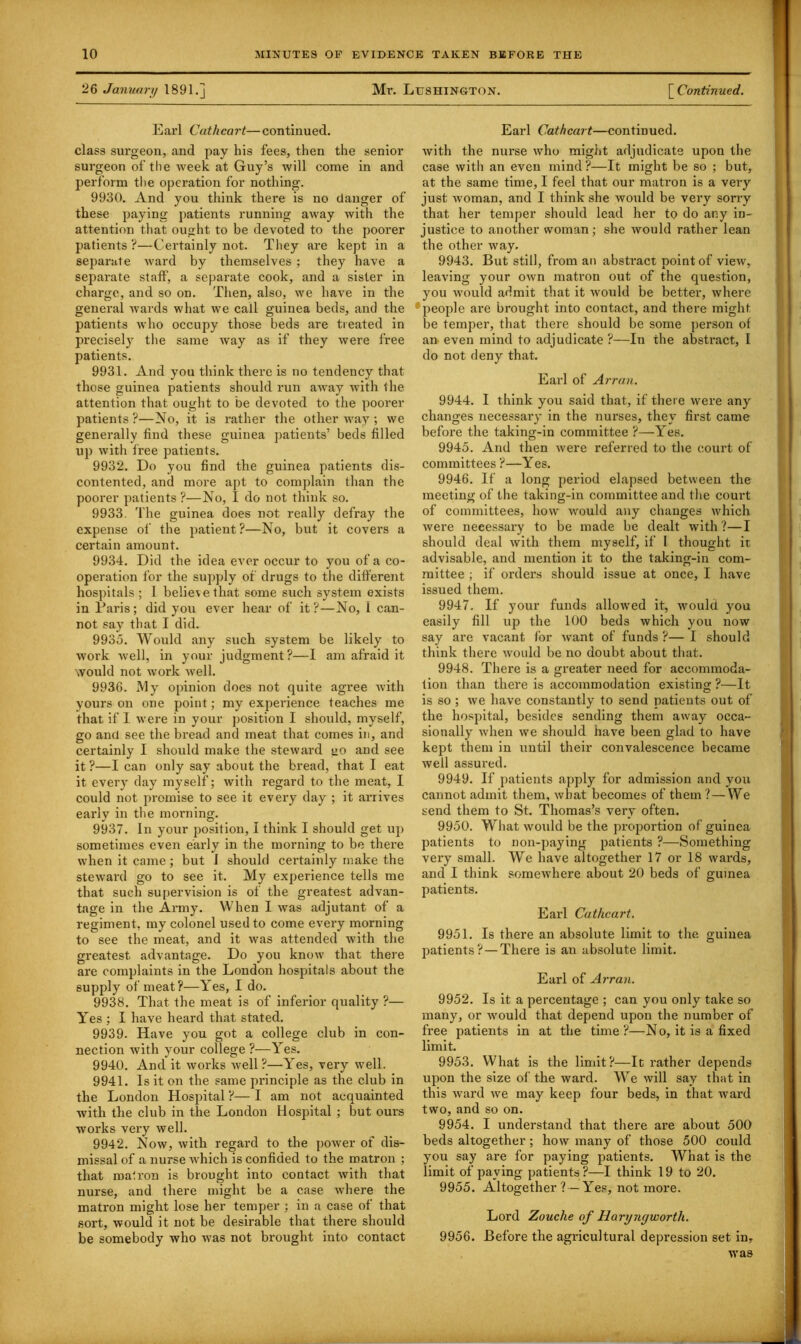 26 January 1891.] Mr. Lushington. [ Continued. Earl Cathcart—continued, class surgeon, and pay his fees, then the senior surgeon of the week at Guy’s will come in and perform the operation for nothing. 9930. And you think there is no danger of these paying patients running away with the attention that ought to be devoted to the poorer patients?—Certainly not. They are kept in a separate ward by themselves ; they have a separate staff, a separate cook, and a sister in charge, and so on. Then, also, we have in the general wards what we call guinea beds, and the patients who occupy those beds are treated in precisely the same way as if they were free patients. 9931. And you think there is no tendency that those guinea patients should run away with the attention that ought to be devoted to the poorer patients?—No, it is rather the other way ; we generally find these guinea patients’ beds filled up with free patients. 9932. Do you find the guinea patients dis- contented, and more apt to complain than the poorer patients ?—No, I do not think so. 9933. The guinea does not really defray the expense of the patient?—No, hut it covers a certain amount. 9934. Did the idea ever occur to you of a co- operation for the supply of drugs to the different hospitals ; 1 believe that some such system exists in Paris; did you ever hear of it?—No, 1 can- not say that I did. 9935. Would any such system be likely to work well, in your judgment ?—I am afraid it would not work well. 9936. My opinion does not quite agree with yours on one point; my experience teaches me that if I were in your position I should, myself, go and see the bread and meat that comes in, and certainly I should make the steward go and see it ?—I can only say about the bread, that I eat it every day myself; with regard to the meat, I could not promise to see it every day ; it arrives early in the morning. 9937. In your {position, I think I should get up sometimes even early in the morning to be there when it came ; but 1 should certainly make the steward go to see it. My experience tells me that such supervision is of the greatest advan- tage in the Army. When I was adjutant of a regiment, my colonel used to come every morning to see the meat, and it was attended with the greatest advantage. Do you know that there are complaints in the London hospitals about the supply of meat?—Yes, I do. 9938. That the meat is of inferior quality ?— Yes ; I have heard that stated. 9939- Have you got a college club in con- nection with your college ?—Yes. 9940. And it works well?—-Yes, very well. 9941. Is it on the same principle as the club in the London Hospital ?— I am not acquainted with the club in the London Hospital ; but ours works very well. 9942. Now, with regard to the power of dis- missal of a nurse which is confided to the matron ; that malron is brought into contact with that nurse, and there might be a case where the matron might lose her temper ; in a case of that sort, would it not be desirable that there should be somebody who was not brought into contact Earl Cathcart—continued, with the nurse who might adjudicate upon the case with an even mind?—It might be so ; but, at the same time, I feel that our matron is a very just woman, and I think she would be very sorry that her temper should lead her to do any in- justice to another woman; she would rather lean the other way. 9943. But still, from an abstract point of view, leaving your own matron out of the question, you would admit that it would be better, where people are brought into contact, and there might be temper, that there should be some person of an even mind to adjudicate ?—In the abstract, I do not deny that. Earl of Arran. 9944. I think you said that, if there were any changes necessary in the nurses, they first came before the taking-in committee ?—Yes. 9945. And then were referred to the court of committees ?—Yes. 9946. If a long period elapsed between the meeting of the taking-in committee and the court of committees, how would any changes which were necessary to be made be dealt with?—I should deal with them myself, if 1 thought it advisable, and mention it to the taking-in com- mittee ; if orders should issue at once, I have issued them. 9947. If your funds allowed it, would you easily fill up the 100 beds which you now say are vacant for want of funds ?— I should think there would be no doubt about that. 9948. There is a greater need for accommoda- tion than there is accommodation existing ?—It is so ; we have constantly to send patients out of the hospital, besides sending them away occa- sionally when we should have been glad to have kept them in until their convalescence became well assured. 9949. If patients apply for admission and you cannot admit them, what becomes of them? — We send them to St. Thomas’s very often. 9950. What would be the proportion of guinea patients to non-paying patients ?—Something very small. We have altogether 17 or 18 wards, and I think somewhere about 20 beds of guinea patients. Earl Cathcart. 9951. Is there an absolute limit to the. guinea patients? — There is an absolute limit. Earl of Arran. 9952. Is it a percentage ; can you only take so many, or would that depend upon the number of free patients in at the time ?—N o, it is a fixed limit. 9953. What is the limit?—It rather depends upon the size of the ward. We will say that in this ward we may keep four beds, in that ward two, and so on. 9954. I understand that there are about 500 beds altogether; how many of those 500 could you say are for paying patients. What is the limit of paying patients?—I think 19 to 20. 9955. Altogether ? —Yes, not more. Lord Zouclie of Haryngworth. 9956. Before the agricultural depression set in, was
