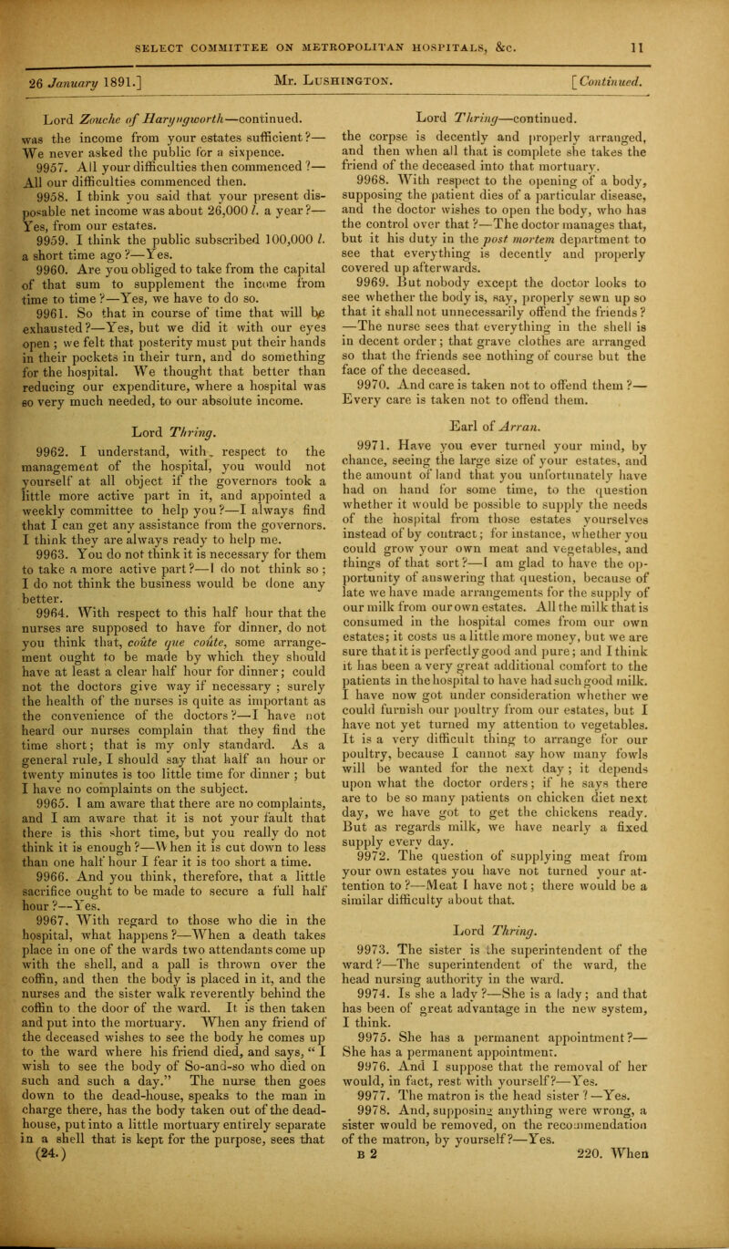 26 January 1891.] Mr. Lushington. [ Continued. Lord Zuuche of Haryngworth—continued. was the income from your estates sufficient?— We never asked the public for a sixpence. 9957. All your difficulties then commenced ?— All our difficulties commenced then. 9958. I think you said that your present dis- posable net income was about 26,000 1. a year ?— Yes, from our estates. 9959. I think the public subscribed 100,000 l. a short time ago?—Yes. 9960. Are you obliged to take from the capital of that sum to supplement the income from time to time ?—Yes, we have to do so. 9961. So that in course of time that will Be exhausted?—Yes, but we did it with our eye3 open ; we felt that posterity must put their hands in their pockets in their turn, and do something for the hospital. We thought that better than reducing our expenditure, where a hospital was so very much needed, to our absolute income. Lord T/iring. 9962. I understand, with, respect to the management of the hospital, you would not yourself at all object if the governors took a little more active part in it, and appointed a weekly committee to help you ?—I always find that I can get any assistance from the governors. I think they are always ready to help me. 9963. You do not think it is necessary for them to take a more active part?—I do not think so ; I do not think the business would be done any better. 9964. With respect to this half hour that the nurses are supposed to have for dinner, do not you think that, coute que coute, some arrange- ment ought to be made by which they should have at least a clear half hour for dinner; could not the doctors give way if necessary ; surely the health of the nurses is quite as important as the convenience of the doctors?—I have not heard our nurses complain that they find the time short; that is my only standard. As a general rule, I should say that half an hour or twenty minutes is too little time for dinner ; but I have no complaints on the subject. 9965. I am aware that there are no complaints, and I am aware that it is not your fault that there is this short time, but you really do not think it is enough?—When it is cut down to less than one half hour I fear it is too short a time. 9966. And you think, therefore, that a little sacrifice ought to be made to secure a full half hour ?—Yes. 9967. With regard to those who die in the hospital, what happens ?—When a death takes place in one of the wards two attendants come up with the shell, and a pall is thrown over the coffin, and then the body is placed in it, and the nurses and the sister walk reverently behind the coffin to the door of the ward. It is then taken and put into the mortuary. When any friend of the deceased wishes to see the body he comes up to the ward where his friend died, and says, “ I wish to see the body of So-and-so who died on such and such a day.” The nurse then goes down to the dead-house, speaks to the man in charge there, has the body taken out of the dead- house, put into a little mortuary entirely separate in a shell that is kept for the purpose, sees that Lord Ttiring—continued, the corpse is decently and properly arranged, and then when all that is complete she takes the friend of the deceased into that mortuary. 9968. With respect to the opening of a body, supposing the patient dies of a particular disease, and the doctor wishes to open the body, who has the control over that ?—The doctor manages that, but it his duty in the post mortem department to see that everything is decently and properly covered up afterwards. 9969. But nobody except the doctor looks to see whether the body is, say, properly sewn up so that it shall not unnecessarily offend the friends? —The nurse sees that everything in the shell is in decent order; that grave clothes are arranged so that the friends see nothing of course but the face of the deceased. 9970. And care is taken not to offend them ?— Every care is taken not to offend them. Earl of Arran. 9971. Have you ever turned your mind, by chance, seeing the large size of your estates, and the amount of land that you unfortunately have had on hand for some time, to the question whether it would be possible to supply the needs of the hospital from those estates yourselves instead of by contract; for instance, whether you could grow your own meat and vegetables, and things of that sort ?—I am glad to have the op- portunity of answering that question, because of late we have made arrangements for the supply of our milk from our own estates. All the milk that is consumed in the hospital comes from our own estates; it costs us a little more money, but we are sure that it is perfectly good and pure; and I think it has been a very great additional comfort to the patients in the hospital to have had such good milk. I have now got under consideration whether we could furnish our poultry from our estates, but I have not yet turned my attention to vegetables. It is a very difficult thing to arrange for our poultry, because I cannot say how many fowls will be wanted for the next day ; it depends upon what the doctor orders; if he says there are to be so many patients on chicken diet next day, we have got to get the chickens ready. But as regards milk, we have nearly a fixed supply every day. 9972. The question of supplying meat from your own estates you have not turned your at- tention to ?—Meat I have not; there would be a similar difficulty about that. Lord Thring. 9973. The sister is the superintendent of the ward ?—The superintendent of the ward, the head nursing authority in the ward. 9974. Is she a lady ?—She is a lady ; and that has been of great advantage in the new system, I think. 9975. She has a permanent appointment?— She has a permanent appointment. 9976. And I suppose that the removal of her would, in fact, rest with yourself?—Yes. 9977. The matron is the head sister ? —Yes. 9978. And, supposing anything were wrong, a sister would be removed, on the recommendation of the matron, by yourself?—Yes.
