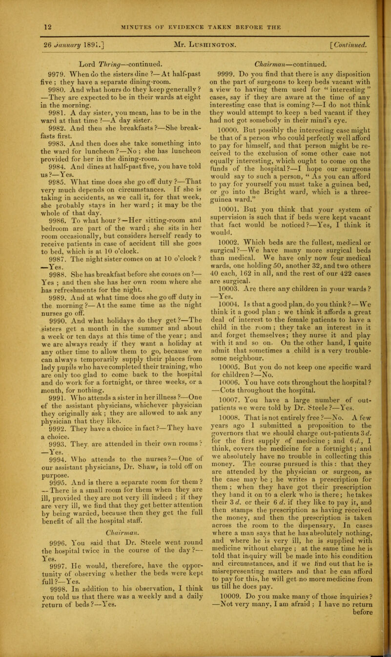 26 January 1891.] Mr. Lushington. [ Continued. Lord Thring—continued. 9979. When do the sisters dine?—At half-past five ; they have a separate dining-room. 9980. And what hours do they keep generally ? —They are expected to be in their wards at eight in the morning. 9981. A day sister, you mean, has to be in the ward at that time 7—A day sister. 9982. And then she breakfasts ?—She break- fasts first. 9983. And then does she take something into the ward for luncheon ?—No ; she has luncheon provided for her in the dining-room. 9984. And dines at half-past five, you have told us?—Yes. 9885. What time does she go off duty ?—That very much depends on circumstances. If she is taking in accidents, as we call it, for that week, she probably stays in her ward ; it may be the whole of that day. 9986. To what hour ? —Her sitting-room and bedroom are part of the ward ; she sits in her room occasionally, but considers herself ready to receive patients in case of accident till she goes to bed, which is at 10 o’clock. 9987. The night sister comes on at 10 o’clock? —Yes. 9988. She has breakfast before she comes on ?— Yes ; and then she has her own room where she has refreshments for the night. 9989. And at what time does she go off duty in the morning?—At the same time as the night nurses go off. 9990. And what holidays do they get ?—The sisters get a month in the summer and about a week or ten days at this time of the year ; and we are always ready if they want a holiday at any other time to allow them to go, because we can always temporarily supply their places from lady pupils who have completed their training, who are only too glad to come back to the hospital and do work for a fortnight, or three weeks, or a month, for nothing. 9991. Who attends a sister in her illness ?—One of the assistant physicians, whichever physician they originally ask ; they are allowed to ask any physician that they like. 9992. They have a choice in fact?—They have a choice. 9993. They are attended in their own rooms ? —Yes. 9994. Who attends to the nurses?—One of our assistant physicians, Dr. Shaw, is told off on purpose. 9995. And is there a separate room for them ? — There is a small room for them when they are ill, provided they are not very ill indeed ; if they are very ill, we find that they get better attention by being warded, because then they get the full benefit of all the hospital staff. Chairman. 9996. You said that Dr. Steele went round the hospital twice in the course of the day ?— Yes. 9997. He would, therefore, have the oppor- tunity of observing whether the beds were kept full?—Yes. 9998. In addition to his observation, I think you told us that there was a weekly and a daily return of beds?—Yes. Chairman—continued. 9999. Do 3'ou find that there is any disposition on the part of surgeons to keep beds vacant with a view to having them used for “ interesting ” cases, say if they are aware at the time of any interesting case that is coming?—I do not think they would attempt to keep a bed vacant if they had not got somebody in their mind’s eye. 10000. But possibly the interesting case might be that of a person who could perfectly well afford to pay for himself, and that person might be re- ceived to the exclusion of some other case not equally interesting, which ought to come on the funds of the hospital ?—I hope our surgeons would say to such a person, “ As you can afford to pay for yourself you must take a guinea bed, or go into the Bright ward, which is a three- guinea ward.” 10001. But you think that your system of supervision is such that if beds were kept vacant that fact would be noticed ?—Yes, I think it would. 10002. Which beds are the fullest, medical or surgical?—We have many more surgical beds than medical. We have only now four medical wards, one holding 50, another 32, and two others 40 each, 162 in all, and the rest of our 422 cases are surgical. 10003. Are there any children in your wards ? —Yes. 10004. Is that a good plan, do you think ? — We think it a good plan ; we think it affords a great deal of interest to the female patients to have a child in the room ; they take an interest in it and forget themselves; they nurse it and play with it and so on. On the other hand, I quite admit that sometimes a child is a very trouble- some neighbour. 10005. But you do not keep one specific ward for children ?—No. 10006. Y ou have cots throughout the hospital ? — Cots throughout the hospital. 10007. You have a large number of out- patients we were told by Dr. Steele?—Yes. 10008. That is not entirely free ?—No. A few years ago 1 submitted a proposition to the governors that we should charge out-patients 3 d, for the first supply of medicine ; and 6d., I think, covers the medicine for a fortnight; and we absolutely have no trouble in collecting this money. The course pursued is this : that they are attended by the physician or surgeon, as the case may be ; he writes a prescription for them ; when they have got their prescription they band it on to a clerk who is there; betakes their 3d. or their 6 d. if they like to pay it, and then stamps the prescription as having received the money, and then the prescription is taken across the room to the dispensary. In cases where a man says that he has absolutely nothing, and where he is very ill, he is supplied with medicine without charge ; at the same time he is told that inquiry will be made into his condition and circumstances, and if we find out that he is misrepresenting matters and that he can afford to pay for this, he will get no more medicine from us till he does pay. 10009. Do you make many of those inquiries? —Not very many, I am afraid ; I have no return before