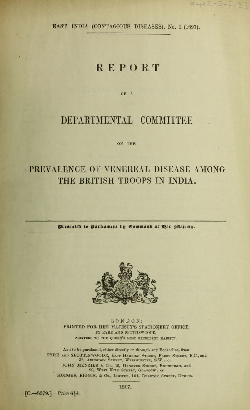 REPORT OF A DEPARTMENTAL COMMITTEE ON THE PREVALENCE OF VENEREAL DISEASE AMONG THE BRITISH TROOPS IN INDIA. UmenteU to tfarUamnit 6|> GTommairti of Itjfi* jfttajrsti). LONDON: PRINTED FOR HER MAJESTY’S STATIONERY OFFICE, BY EYRE AND SPOTTISWOODE, PRINTERS TO THE QUEEN’S MOST EXCELLENT MAJESTY. And to be purchased, either directly or through any Bookseller, from EYRE and SPOTTISWOODE, East Harding Street, Fleet Street, E.C., and 32, Abingdon Street, Westminster, S.W.; or JOHN MENZIES & Co., 12, Hanover Street, Edinburgh, and 90, West Nile Street, Glasgow; or HODGES, FIGGIS, & Co., Limited, 104, Grafton Street, Dublin. [C.—8379.] Price &kd. 1897.