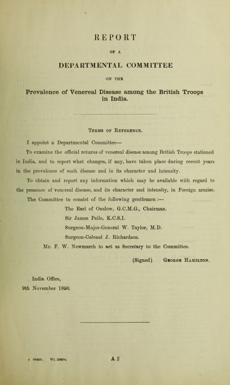 REPORT or a DEPARTMENTAL COMMITTEE ON THE Prevalence of Venereal Disease among the British Troops in India. Terms of Reference. I appoint a Departmental Committee— To examine the official returns of venereal disease among British Troops stationed in India, and to report what changes, if any, have taken place during recent years in the prevalence of such disease and in its character and intensity. To obtain and report any information which may he available with regard to the presence of venereal disease, and its character and intensity, in Foreign armies. The Committee to consist of the following gentlemen :— The Earl of Onslow, G.C.M.G., Chairman. Sir James Peile, K.C.S.I. Surgeon-Major-General W. Taylor, M.D. Surgeon-Colonel J. Richardson. Mr. F. W. Newmarcli to act as Secretary to the Committee. (Signed) George Hamilton. India Office, 9th November 1896. n 96420,