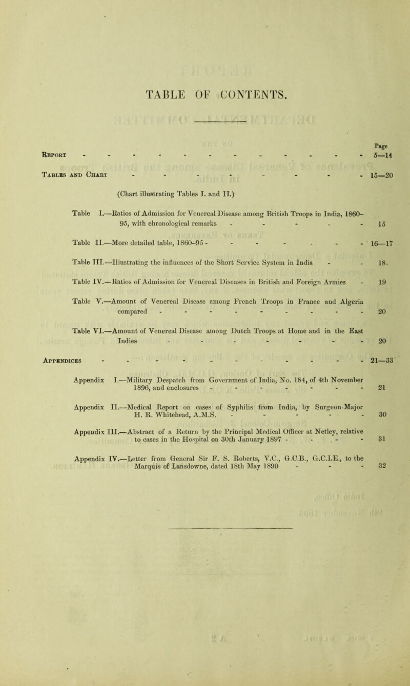 TABLE OF CONTENTS. Page Report ------------ 5—14 Tables and Chart - 15—20 (Chart illustrating Tables I. and II.) Table I.—Ratios of Admission for Venereal Disease among British Troops in India, 1860- 95, with chronological remarks - - - - - 15 Table II.—More detailed table, 1860-95- - - - - - - 16—17 Table III.—Iliustrating the influences of the Short Service System in India - - 18- Table IV.—Ratios of Admission for Venereal Diseases in British and Foreign Armies - 19 Table V.—Amount of Venereal Disease among French Troops in France and Algeria compared - -- -- -- --20 Table VI.—Amount of Venereal Disease among Dutch Troops at Home and in the East Indies - - - - - - -20 Appendices - - - -- -- -- -- 21—33 Appendix I.—Military Despatch from Government of India, No. 184, of 4th November 1896, and enclosures - - - - - - - 21 Appendix II.—Medical Report on cases of Syphilis from India, by Surgeon-Major H. R. Whitehead, A.M.S. - - - 30 Appendix III.—Abstract of a Return by the Principal Medical Officer at Netley, relative to cases in the Hospital on 30th January 1897 - - - - 31 Appendix IV.—Letter from General Sir F. S. Roberts, V.C., G.C.B., G.C.I.E., to the Marquis of Lansdowne, dated 18th May 1890 - - - 32