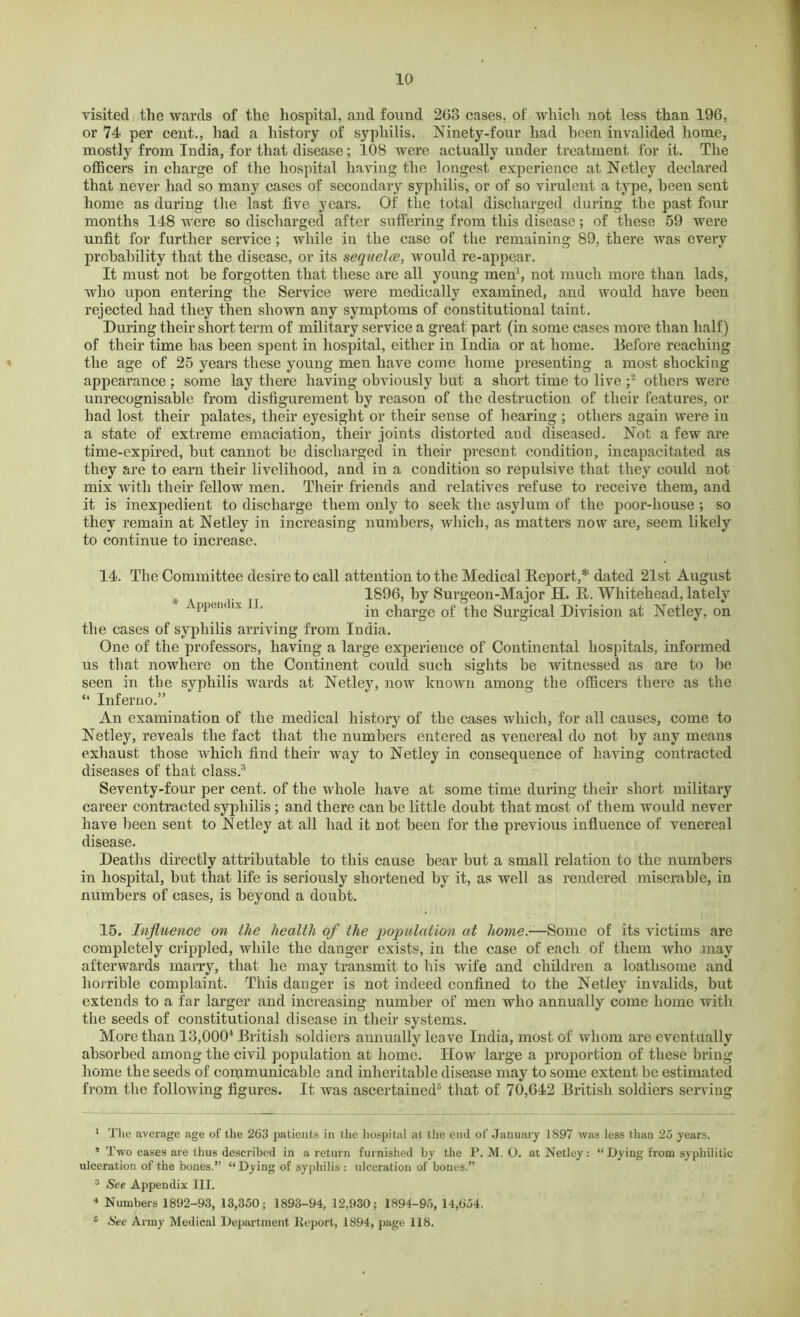 visited the wards of the hospital, and found 263 cases, of which not less than 196, or 74 per cent., had a history of syphilis. Ninety-four had been invalided home, mostly from India, for that disease; 108 were actually under treatment for it. The officers in charge of the hospital having the longest experience at Netley declared that never had so many cases of secondary syphilis, or of so virulent a type, been sent home as during the last five years. Of the total discharged during the past four months 148 were so discharged after suffering from this disease; of these 59 were unfit for further service; while in the case of the remaining 89, there was every probability that the disease, or its sequelce, would re-appear. It must not be forgotten that these are all young men1, not much more than lads, who upon entering the Service were medically examined, and would have been rejected had they then shown any symptoms of constitutional taint. During their short term of military service a great part (in some cases more than half) of their time has been spent in hospital, either in India or at home. Before reaching the age of 25 years these young men have come home presenting a most shocking appearance ; some lay there having obviously but a short time to live ;2 others were unrecognisable from disfigurement by reason of the destruction of their features, or had lost their palates, their eyesight or their sense of hearing ; others again were in a state of extreme emaciation, their joints distorted and diseased. Not a few are time-expired, but cannot be discharged in their present condition, incapacitated as they are to earn their livelihood, and in a condition so repulsive that they could not mix with their fellow men. Their friends and relatives refuse to receive them, and it is inexpedient to discharge them only to seek the asylum of the poor-house ; so they remain at Netley in increasing numbers, which, as matters now are, seem likely to continue to increase. 14. The Committee desire to call attention to the Medical Report,* dated 21st August 1896, by Surgeon-Major H. R. Whitehead, lately ppem lx ' in charge of the Surgical Division at Netley, on the cases of syphilis arriving from India. One of the professors, having a large experience of Continental hospitals, informed us tliat nowhere on the Continent could such sights be witnessed as are to be seen in tbe syphilis wards at Netley, now known among the officers there as the “ Inferno.” An examination of the medical history of the cases which, for all causes, come to Netley, reveals the fact that the numbers entered as venereal do not by any means exhaust those which find their way to Netley in consequence of having contracted diseases of that class:5 Seventy-four per cent, of the whole have at some time during their short military career contracted syphilis; and there can be little doubt that most of them would never have been sent to Netley at all had it not been for the previous influence of venereal disease. Deaths directly attributable to this cause bear but a small relation to the numbers in hospital, but that life is seriously shortened by it, as well as rendered miserable, in numbers of cases, is beyond a doubt. 15. Influence on the health of the population at home.—Some of its victims are completely crippled, while the danger exists, in the case of each of them who may afterwards marry, that he may transmit to his wife and children a loathsome and horrible complaint. This danger is not indeed confined to the Netley invalids, but extends to a far larger and increasing number of men who annually come home with the seeds of constitutional disease in their systems. More than 13,0004 British soldiers annually lea ve India, most of whom are eventually absorbed among the civil population at home. How large a proportion of these bring home the seeds of communicable and inheritable disease may to some extent be estimated from the following figures. It was ascertained3 that of 70,642 British soldiers serving 1 The average age of the 263 patients in the hospital at the end of January 1897 was less than 25 years. * Two cases are thus described in a return furnished by the P. M. O. at Netley: “ Dying from syphilitic ulceration of the bones.” “ Dying of syphilis : ulceration of bones.” 3 See Appendix III. 4 Numbers 1892-93, 13,350; 1893-94, 12,930; 1894-95, 14,654, 6 See Army Medical Department Report, 1894, page 118.