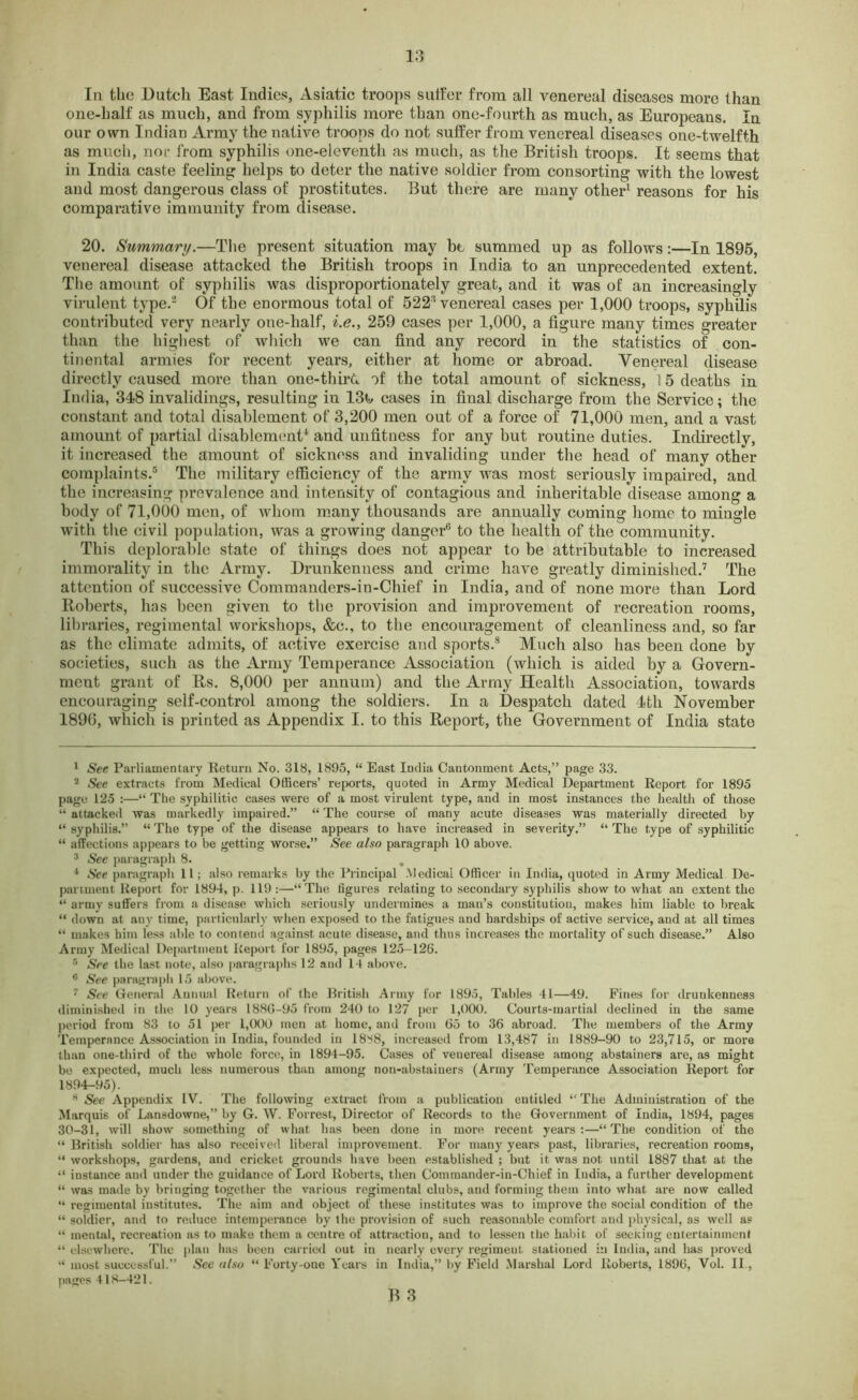 In the Dutch East Indies, Asiatic troops suffer from all venereal diseases more than one-half as much, and from syphilis more than one-fourth as much, as Europeans. In our own Indian Army the native troops do not suffer from venereal diseases one-twelfth as much, nor from syphilis one-eleventli as much, as the British troops. It seems that in India caste feeling helps to deter the native soldier from consorting with the lowest and most dangerous class of prostitutes. But there are many other1 reasons for his comparative immunity from disease. 20. Summary.—The present situation may be summed up as follows:—In 1895, venereal disease attacked the British troops in India to an unprecedented extent. The amount of syphilis was disproportionately great, and it was of an increasingly virulent type.3 Of the enormous total of 522* venereal cases per 1,000 troops, syphilis contributed very nearly one-half, i.e., 259 cases per 1,000, a figure many times greater than the highest of which we can find any record in the statistics of con- tinental armies for recent years, either at home or abroad. Venereal disease directly caused more than one-third of the total amount of sickness, 15 deaths in India, 348 invalidings, resulting in 13k cases in final discharge from the Service; the constant and total disablement of 3,200 men out of a force of 71,000 men, and a vast amount of partial disablement1 and unfitness for any but routine duties. Indirectly, it increased the amount of sickness and invaliding under the head of many other complaints.6 The military efficiency of the army was most seriously impaired, and the increasing prevalence and. intensity of contagious and inheritable disease among a body of 71,000 men, of whom many thousands are annually coming home to mingle with the civil population, was a growing danger0 to the health of the community. This deplorable state of things does not appear to be attributable to increased immorality in the Army. Drunkenness and crime have greatly diminished.7 The attention of successive Commanders-in-Chief in India, and of none more than Lord Roberts, has been given to the provision and improvement of recreation rooms, libraries, regimental workshops, &c., to the encouragement of cleanliness and, so far as the elimate admits, of active exercise and sports.8 Much also has been done by societies, such as the Army Temperance Association (which is aided by a Govern- ment grant of Rs. 8,000 per annum) and the Army Health Association, towards encouraging self-control among the soldiers. In a Despatch dated 4tli November 1896, which is printed as Appendix I. to this Report, the Government of India state 1 See Parliamentary Return No. 318, 1895, “ East India Cantonment Acts,” page 33. 2 See extracts from Medical Officers’ reports, quoted in Army Medical Department Report for 1895 page 125 :—“ The syphilitic cases were of a most virulent type, and in most instances the health of those “ attacked was markedly impaired.” “ The course of many acute diseases was materially directed by “ syphilis.” “ The type of the disease appears to have increased in severity.” “ The type of syphilitic “ affections appears to be getting worse.” See also paragraph 10 above. 3 See paragraph 8. . 1 See paragraph 11; also remarks by the Principal Medical Officer in India, quoted in Army Medical De- partment. Report for 1894, p. 119:—“The figures relating to secondary syphilis show to what an extent the “ army suffers from a disease which seriously undermines a man’s constitution, makes him liable to break “ down at any time, particularly when exposed to the fatigues and hardships of active service, and at all times “ makes him less able to contend against acute disease, and thus increases the mortality of such disease.” Also Army Medical Department Report for 1895, pages 125-126. 6 See the last note, also paragraphs 12 and 14 above. 6 See paragraph 15 above. 7 See General Annual Return of the British Army for 1895, Tables 41—49. Fines for drunkenness diminished in the 10 years 188G-95 from 240 to 127 per 1,000. Courts-martial declined in the same period from 83 to 51 per 1,000 men at home, and from 65 to 36 abroad. The members of the Army Temperance Association in India, founded in 1888, increased from 13,487 in 1889-90 to 23,715, or more than one-third of the whole force, in 1894-95. Cases of venereal disease among abstainers are, as might be expected, much less numerous than among non-abstainers (Army Temperance Association Report for 1894-95). 8 See Appendix IV. The following extract from a publication entitled “The Administration of the Marquis of Lansdowne,” by G. W. Forrest, Director of Records to the Government of India, 1894, pages 30-31, will show something of what has been done in more recent years:—“The condition of the “ British soldier has also received liberal improvement. For many years past, libraries, recreation rooms, “ workshops, gardens, and cricket grounds have been established ; but it was not until 1887 that at the “ instance and under the guidance of Lord Roberts, then Commander-in-Chief in India, a further development “ was made by bringing together the various regimental clubs, and forming them into what are now called “ regimental institutes. The aim and object of these institutes was to improve the social condition of the “ soldier, and to reduce intemperance by the provision of such reasonable comfort and physical, as well as “ mental, recreation as to make them a centre of attraction, and to lessen the habit of seeking entertainment “ elsewhere. The plan has been carried out in nearly every regiment stationed in India, and has proved “ most successful.” See also “ Forty-one Years in India,” by Field Marshal Lord Roberts, 1896, Vol. II., pages 418-421.