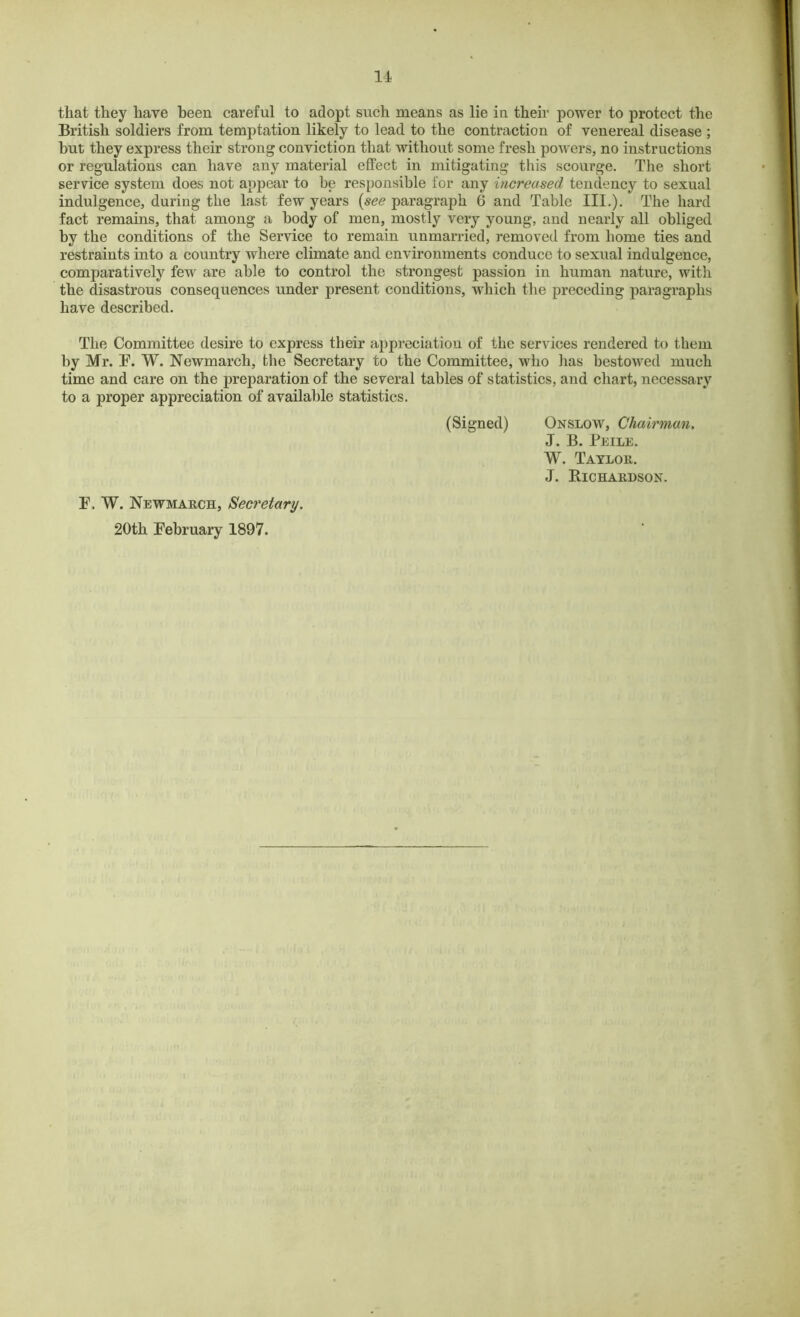 11 that they have been careful to adopt such means as lie in their power to protect the British soldiers from temptation likely to lead to the contraction of venereal disease ; but they express their strong conviction that without some fresh powers, no instructions or regulations can have any material effect in mitigating this scourge. The short service system does not appear to be responsible for any increased tendency to sexual indulgence, during the last few years {see paragraph 6 and Table III.). The hard fact remains, that among a body of men, mostly very young, and nearly all obliged by the conditions of the Service to remain unmarried, removed from home ties and restraints into a country where climate and environments conduce to sexual indulgence, comparatively few are able to control the strongest passion in human nature, with the disastrous consequences under present conditions, which the preceding paragraphs have described. The Committee desire to express their appreciation of the services rendered to them by Mr. F. W. Newmarch, the Secretary to the Committee, who has bestowed much time and care on the preparation of the several tables of statistics, and chart, necessary to a proper appreciation of available statistics. (Signed) Onslow, Chairman. J. B. Peile. W. Taylor. J. Richardson. F. W. Newmarch, Secretary. 20th February 1897.