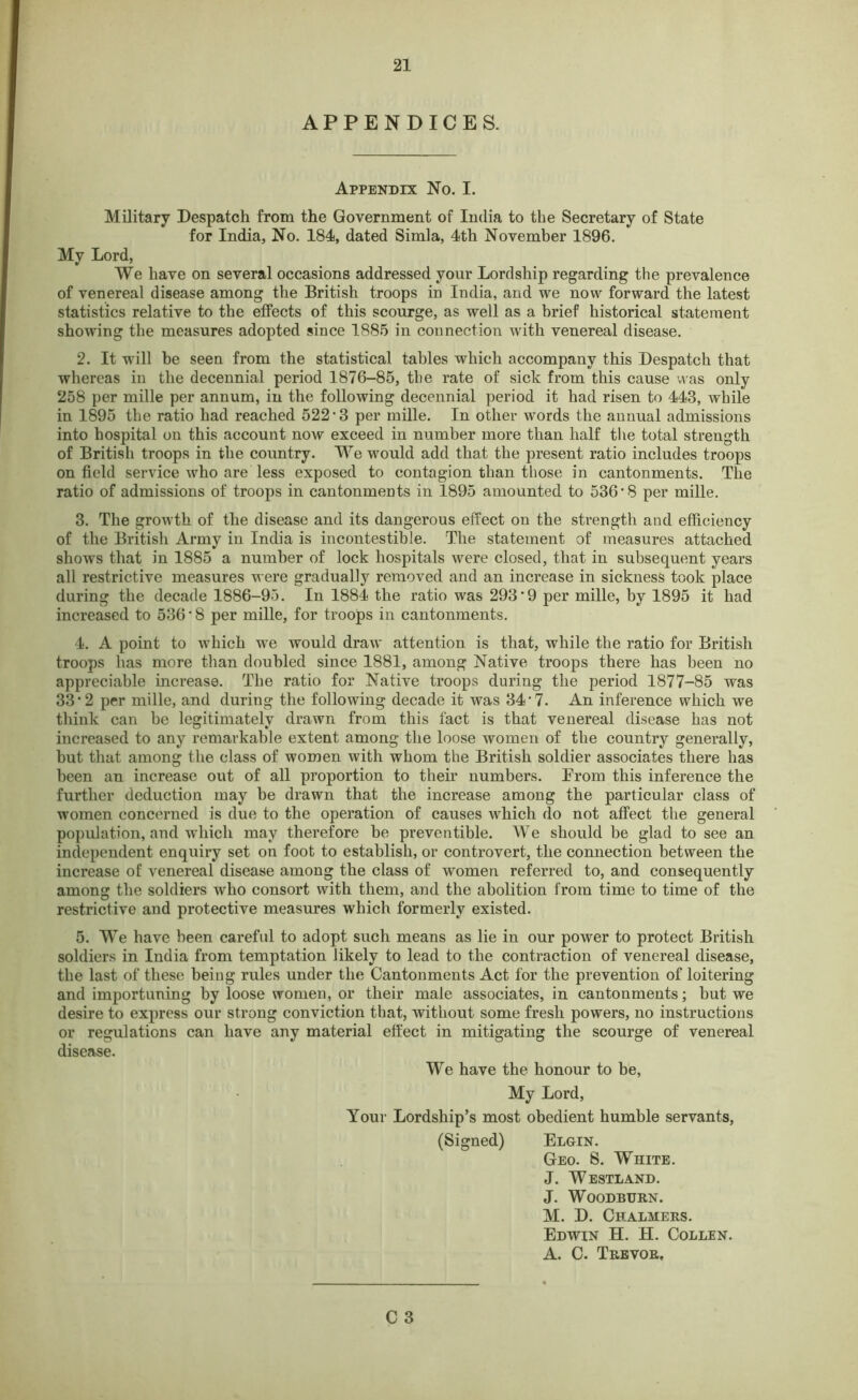 APPENDICES. Appendix No. I. Military Despatch from the Government of India to the Secretary of State for India, No. 184, dated Simla, 4th November 1896. Mv Lord, ► 7 • We have on several occasions addressed your Lordship regarding the prevalence of venereal disease among the British troops in India, and we now forward the latest statistics relative to the effects of this scourge, as well as a brief historical statement showing the measures adopted since 1885 in connection with venereal disease. 2. It will be seen from the statistical tables which accompany this Despatch that whereas in the decennial period 1876-85, the rate of sick from this cause was only 258 per mille per annum, in the following decennial period it had risen to 443, while in 1895 the ratio had reached 522 • 3 per mille. In other words the annual admissions into hospital on this account now exceed in number more than half the total strength of British troops in the country. We would add that the present ratio includes troops on field service who are less exposed to contagion than those in cantonments. The ratio of admissions of troops in cantonments in 1895 amounted to 536’8 per mille. 3. The growth of the disease and its dangerous effect on the strength and efficiency of the British Army in India is incontestible. The statement of measures attached shows that in 1885 a number of lock hospitals were closed, that in subsequent years all restrictive measures were gradually removed and an increase in sickness took place during the decade 1886-95. In 1884 the ratio was 293'9 per mille, by 1895 it had increased to 536 *8 per mille, for troops in cantonments. 4. A point to which we would draw attention is that, while the ratio for British troops has more than doubled since 1881, among Native troops there has been no appreciable increase. The ratio for Native troops during the period 1877-85 was 33*2 per mille, and during the following decade it was 34 7. An inference which we think can be legitimately drawn from this fact is that venereal disease has not increased to any remarkable extent among the loose women of the country generally, but that among the class of women with whom the British soldier associates there has been an increase out of all proportion to their numbers. From this inference the further deduction may be drawn that the increase among the particular class of women concerned is due to the operation of causes which do not affect the general population, and which may therefore be preventible. We should be glad to see an independent enquiry set on foot to establish, or controvert, the connection between the increase of venereal disease among the class of women referred to, and consequently among the soldiers who consort with them, and the abolition from time to time of the restrictive and protective measures which formerly existed. 5. We have been careful to adopt such means as lie in our power to protect British soldiers in India from temptation likely to lead to the contraction of venereal disease, the last of these being rules under the Cantonments Act for the prevention of loitering and importuning by loose women, or their male associates, in cantonments; but we desire to express our strong conviction that, without some fresh powers, no instructions or regulations can have any material effect in mitigating the scourge of venereal disease. We have the honour to be, My Lord, Your Lordship’s most obedient humble servants, (Signed) Elgin. Geo. S. White. J. Westland. J. Woodburn. M. D. Chalmers. Edwin H. H. Collen. A. C. Trevor,