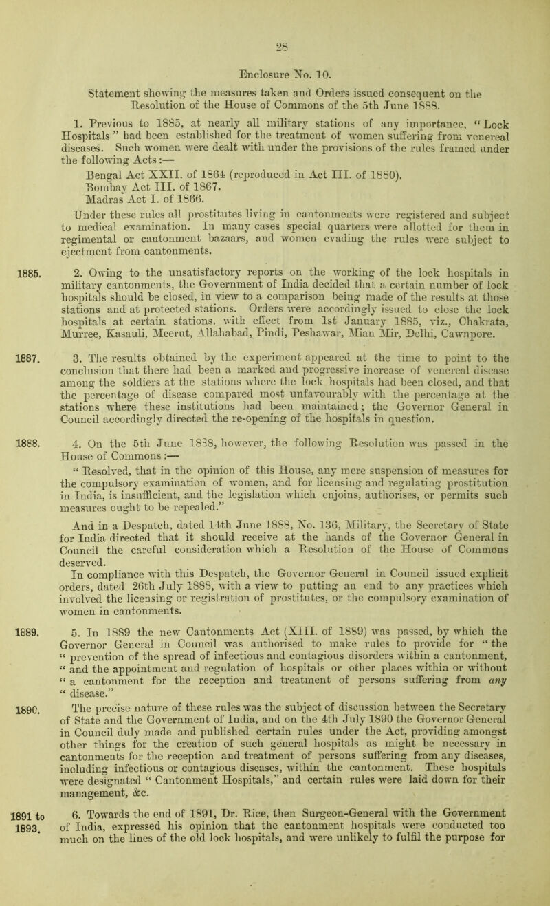 Enclosure No. 10. Statement showing the measures taken and Orders issued consequent on the Resolution of the House of Commons of the 5th June 1S88. 1. Previous to 1885, at nearly all military stations of any importance, “ Lock Hospitals ” bad been established for the treatment of women suffering from venereal diseases. Such women were dealt with under the provisions of the rules framed under the following Acts :— Bengal Act XXII. of 1861 (reproduced in Act III. of 18S0). Bombay Act III. of 1867. Madras Act I. of 1866. Under these rules all prostitutes living in cantonments were registered and subject to medical examination. In many cases special quarters were allotted for them in regimental or cantonment bazaars, and women evading the rules were subject to ejectment from cantonments. 1885. 2. Owing to the unsatisfactory reports on the working of the lock hospitals in military cantonments, the Government of India decided that a certain number of lock hospitals should be closed, in view to a comparison being made of the results at those stations and at protected stations. Orders were accordingly issued to close the lock hospitals at certain stations, with effect from 1st January 1885, viz., Chakrata, Murree, Kasauli, Meerut, Allahabad, Pindi, Peshawar, Mian Mir, Delhi, Cawnpore. 1887. 3. The results obtained by the experiment appeared at the time to point to the conclusion that there had been a marked and progressive increase of venereal disease among the soldiers at the stations where the lock hospitals had been closed, and that the percentage of disease compared most unfavourably with the percentage at the stations where these institutions had been maintained; the Governor General in Council accordingly directed the re-opening of the hospitals in question. 1888. 4. On the 5th June 1838, however, the following Resolution was passed in the House of Commons :— “ Resolved, that in the opinion of this House, any mere suspension of measures for the compulsory examination of women, and for licensing and regulating prostitution in India, is insufficient, and the legislation which enjoins, authorises, or permits such measures ought to be repealed.” And in a Despatch, dated 14th June 1888, No. 136, Military, the Secretary of State for India directed that it should receive at the hands of the Governor General in Council the careful consideration which a Resolution of the House of Commons deserved. In compliance with this Despatch, the Governor General in Council issued explicit orders, dated 26th July 1888, with a view to putting an end to any practices which involved the licensing or registration of prostitutes, or the compulsory examination of women in cantonments. 1889. 5. In 1889 the new Cantonments Act (XIII. of 1889) was passed, by which the Governor General in Council was authorised to make rules to provide for “ the “ prevention of the spread of infectious and contagious disorders within a cantonment, « and the appointment and regulation of hospitals or other places within or without “ a cantonment for the reception and treatment of persons suffering from any “ disease.” 1890. The precise nature of these rules was the subject of discussion between the Secretary of State and the Government of India, and on the 4th July 1890 the Governor General in Council duly made and published certain rules under the Act, providing amongst other things for the creatiou of such general hospitals as might be necessary in cantonments for the reception and treatment of persons suffering from any diseases, including infectious or contagious diseases, within the cantonment. These hospitals were designated “ Cantonment Hospitals,” and certain rules were laid down for their management, &c. 1891 to 6. Towards the end of 1891, Dr. Rice, then Surgeon-General with the Government 1893. of India, expressed his opinion that the cantonment hospitals were conducted too much on the lines of the old lock hospitals, and were unlikely to fulfil the purpose for