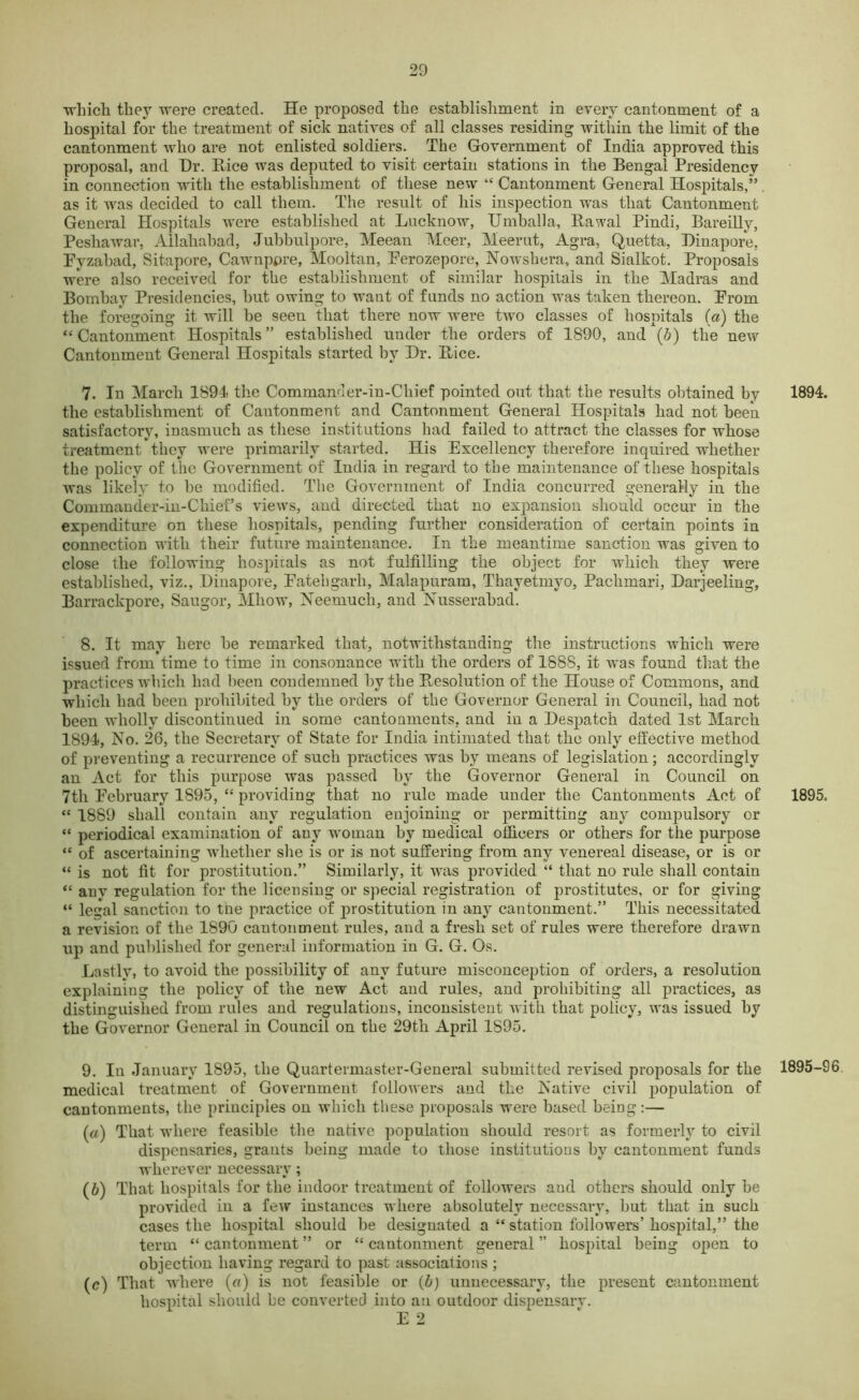 which they were created. He proposed the establishment in every cantonment of a hospital for the treatment of sick natives of all classes residing within the limit of the cantonment who are not enlisted soldiers. The Government of India approved this proposal, and Hr. Pace was deputed to visit certain stations in the Bengal Presidency in connection with the establishment of these new “ Cantonment General Hospitals,” as it was decided to call them. The result of his inspection was that Cantonment General Hospitals were established at Lucknow, Umballa, Rawal Pindi, Bareilly, Peshawar, Allahabad, Jubbulpore, Meean Meer, Meerut, Agra, Quetta, Binapore, Fyzabad, Sitapore, Cawnppre, Mooltan, Perozepore, Nowsbera, and Sialkot. Proposals were also received for the establishment of similar hospitals in the Madras and Bombay Presidencies, but owing to want of funds no action was taken thereon. Prom the foregoing it will be seen that there now were two classes of hospitals (a) the “Cantonment Hospitals” established under the orders of 1890, and (.b) the new Cantonment General Hospitals started by Hr. Rice. 7. In March 1894 the Commander-in-Chief pointed out that the results obtained by the establishment of Cantonment and Cantonment General Hospitals had not been satisfactory, inasmuch as these institutions had failed to attract the classes for whose treatment they were primarily started. His Excellency therefore inquired whether the policy of the Government of India in regard to the maintenance of these hospitals was likely to he modified. The Government of India concurred generally in the Commander-in-Chief’s views, and directed that no expansion should occur in the expenditure on these hospitals, pending further consideration of certain points in connection with their future maintenance. In the meantime sanction was given to close the following hospitals as not fulfilling the object for which they were established, viz., Binapore, Fatehgarh, Malapuram, Thayetmyo, Paclimari, Darjeeling, Barrackpore, Saugor, Mliow, Neemuch, and Nusserabad. 8. It may here be remarked that, notwithstanding the instructions which were issued from time to time in consonance with the orders of 1888, it was found that the practices which had been condemned by the Resolution of the House of Commons, and which had been prohibited by the orders of the Governor General in Council, had not been wholly discontinued in some cantonments, and in a Despatch dated 1st March 1894, No. 26, the Secretary of State for India intimated that the only effective method of preventing a recurrence of such practices was by means of legislation; accordingly an Act for this purpose was passed by the Governor General in Council on 7th February 1895, “ providing that no rule made under the Cantonments Act of “ 1889 shall contain any regulation enjoining or permitting any compulsory or “ periodical examination of any woman by medical officers or others for the purpose tc of ascertaining whether she is or is not suffering from any venereal disease, or is or “ is not fit for prostitution.” Similarly, it was provided “ that no rule shall contain “ any regulation for the licensing or special registration of prostitutes, or for giving “ legal sanction to the practice of prostitution in any cantonment.” This necessitated a revision of the 1890 cantonment rules, and a fresh set of rules were therefore drawn up and published for general information in G. G. Os. Lastly, to avoid the possibility of any future misconception of orders, a resolution explaining the policy of the new Act and rules, and prohibiting all practices, as distinguished from rules and regulations, inconsistent with that policy, was issued by the Governor General in Council on the 29th April 1895. 9. In January 1895, the Quartermaster-General submitted revised proposals for the medical treatment of Government followers and the Native civil population of cantonments, the principles on which these proposals were based being:— (a) That where feasible the native population should resort as formerly to civil dispensaries, grants being made to those institutions by cantonment funds wherever necessary; (b) That hospitals for the indoor treatment of followers and others should only be provided in a few instances where absolutely necessary, but that in such cases the hospital should be designated a “ station followers’ hospital,” the term “ cantonment ” or “ cantonment general ” hospital being open to objection having regard to past associations ; (c) That where (a) is not feasible or (b) unnecessary, the present cantonment hospital should be converted into an outdoor dispensarv. E 2 1894. 1895. 1895-96