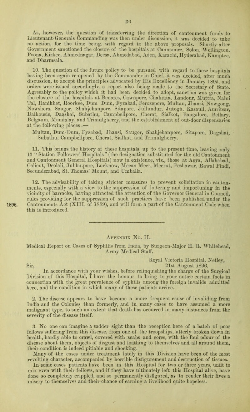 As, however, the question of transferring the direction of cantonment funds to Lieutenant-Generals Commanding was then under discussion, it was decided to take no action, for the time being, with regard to the above proposals. Shortly after Government sanctioned the closure of the hospitals at Cannanore, Solon, Wellington, Poona, Kirkee, Ahmednagar, Beesa, Ahmedabad. Aden, Karachi, Hyderabad, Kamptee, and Hharmsala. 10. The question of the future policy to be pursued with regard to these hospitals having been again re-opened by the Commander-in-Cliief, it was decided, after much discussion, to accept the principles advocated by His Excellency in January 1895, and orders were issued accordingly, a report also being made to the Secretary of State. Agreeably to the policy which it had been decided to adopt, sanction was given for the closure of the hospitals at Benares, Cawnpore, Chakrata, Landour, Muttra, Xaini Tal, Banikhet, Boorkee, Hum Hum, Eyzabad, Perozepore, Multan, Jliansi, Nowgong, Nowskera, Saugor, Skahjehanpore, Sitapore, Jullundur, Jutogk, Kasauli, Amritsar, Balhousie, Bagshai, Subathu, Campbellpore, Cherat, Sialkot, Bangalore, Bellary, Belgaum, Mandalay, and Trimulgherry, and the establishment of out-door dispensaries at the following places :— Multan, Hum-Hum, Eyzabad, Jliansi, Saugor, Skahjehanpore, Sitapore, Bagshai, Subathu, Campbellpore, Cherat, Sialkot, and Trimulgherry. 11. This brings the history of these hospitals up to the present time, leaving only 13 “ Station Eollowers’ Hospitals” (the designation substituted for the old Cantonment and Cantonment General Hospitals) now in existence, viz., those at Agra, Allahabad, Calicut, Beolali, Jubbmpore, Lucknow, Meean Meer, Meerut, Peshawar, Bawal Pindi, Secunderabad, St. Thomas’ Mount, and Umballa. 12. The advisability of taking stricter measures to prevent solicitation in canton- ments, especially with a view to the suppression of loitering and importuning in the vicinity of barracks, having attracted the attention of the Governor General in Council, rules providing for the suppression of such practices have been published under the 1896. Cantonments Act (XIII. of 1889), and will form a part of the Cantonment Code when this is introduced. Appendix Xo. II. Medical Beport on Cases of Syphilis from India, by Surgeon-Major H. B. Whitehead, Army Medical Staff. Boyal Victoria Hospital, Netley, Sir, 21st August 1896. In accordance with your wishes, before relinquishing the charge of the Surgical Hivision of this Hospital, I have the honour to bring to your notice certain facts in connection with the great prevalence of syphilis among the foreign invalids admitted here, and the condition in which many of these patients arrive. 2. The disease appears to have become a more frequent cause of invaliding from India and the Colonies than formerly, and in many cases to have assumed a more malignant type, to such an extent that death has occurred in many instances from the severity of the disease itself. 3. No one can imagine a sadder sight than the reception here of a batch of poor fellows suffering from this disease, from one of the troopships, utterly broken down in health, hardly able to crawl, covered with scabs and sores, with the foul odour of the disease about them, objects of disgust and loathing to themselves and all around them, their condition is indeed pitiable and shocking. Many of the cases under treatment lately in this Hivision have been of the most revolting character, accompanied by horrible disfigurement and destruction of tissues. In some cases patients have been in this Hospital for two or three years, unfit to mix even with their fellows, and if they have ultimately left this Hospital alive, have done so completely crippled, and so permanently disfigured, as to render their lives a misery to themselves and their chance of earning a livelihood quite hopeless.