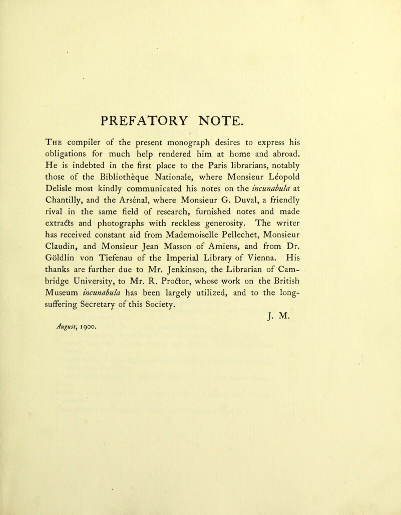 PREFATORY NOTE. The compiler of the present monograph desires to express his obligations for much help rendered him at home and abroad. He is indebted in the first place to the Paris librarians, notably those of the Bibliotheque Nationale, where Monsieur Leopold Delisle most kindly communicated his notes on the incunabula at Chantilly, and the Arsenal, where Monsieur G. Duval, a friendly rival in the same field of research, furnished notes and made extracts and photographs with reckless generosity. The writer has received constant aid from Mademoiselle Pellechet, Monsieur Claudin, and Monsieur Jean Masson of Amiens, and from Dr. Goldlin von Tiefenau of the Imperial Library of Vienna. His thanks are further due to Mr. Jenkinson, the Librarian of Cam- bridge University, to Mr. R. Prodtor, whose work on the British Museum incunabula has been largely utilized, and to the long- suffering Secretary of this Society. August, 1900.