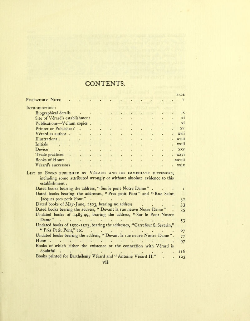 CONTENTS. PAGE Prefatory Note ........... v Introduction : Biographical details .......... ix Site of V^rard’s establishment ........ xi Publications—Vellum copies ......... xi Printer or Publisher ? . . . xv Verard as author ........... xvii Illustrations ............ xviii Initials xxiii Device xxv Trade practices ........... xxvi Books of Hours .......... xxviii Verard’s successors .......... xxix List of Books published by Verard and his immediate successors, including some attributed wrongly or without absolute evidence to this establishment: Dated books bearing the address, “ Sus le pont Notre Dame ” . . . i Dated books bearing the addresses, “ Pres petit Pont ” and “ Rue Saint Jacques pres petit Pont ” ......... 30 Dated books of May-June, 1503, bearing no address . . . . 33 Dated books bearing the address, “ Devant la rue neuve Notre Dame” . 35 Undated books of 1485-99, bearing the address, “ Sur le Pont Nostre Dame 53 Undated books of 1500-1503, bearing the addresses, “Carrefour S. Severin,” <c Pres Petit Pont,” etc 67 Undated books bearing the address, “ Devant la rue neuve Nostre Dame”. 77 Horse 97 Books of which either the existence or the connection with Verard is doubtful . . . . . . . . . . . .116 Books printed for Barthelemy Verard and “Antoine Verard II.” . . 123