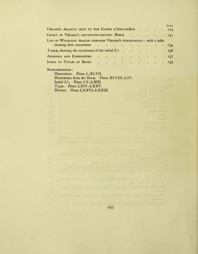PAGE Verard’s Account sent to the Comte d’Angouleme . . . .129 Chart of Verard’s sixteenth-century Hor.« 132 List of Woodcuts traced through Verard’s publications : with a table showing their occurrence . . . . . . . . .134 Fable, showing the occurrence of the initial L’s . . . . . .136 Addenda and Corrigenda 137 Index to Titles of Books 139 Reproductions : Illustrations. Plates I.-XLVII. Illustrations from the Horae. Plates XLVIII.-LIV. Initial L’s. Plates LV.-LXIII. Types. Plates LXIV.-LXXV. Devices. Plates LXXVI.-LXXIX.