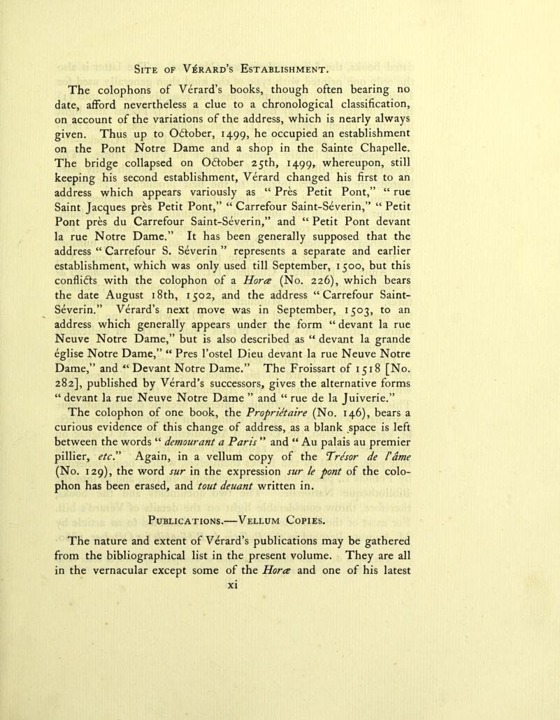 Site of Verard’s Establishment. The colophons of Verard’s books, though often bearing no date, afford nevertheless a clue to a chronological classification, on account of the variations of the address, which is nearly always given. Thus up to October, 1499, he occupied an establishment on the Pont Notre Dame and a shop in the Sainte Chapelle. The bridge collapsed on October 25th, 1499, whereupon, still keeping his second establishment, Verard changed his first to an address which appears variously as “ Pres Petit Pont,” “ rue Saint Jacques pres Petit Pont,” “ Carrefour Saint-Severin,” “ Petit Pont pres du Carrefour Saint-Severin,” and “ Petit Pont devant la rue Notre Dame.” It has been generally supposed that the address “ Carrefour S. Severin ” represents a separate and earlier establishment, which was only used till September, 1500, but this conflicts with the colophon of a Horce (No. 226), which bears the date August 18th, 1502, and the address “Carrefour Saint- Severin.” Verard’s next move was in September, 1503, to an address which generally appears under the form “ devant la rue Neuve Notre Dame,” but is also described as “ devant la grande eglise Notre Dame,” “ Pres l’ostel Dieu devant la rue Neuve Notre Dame,” and “ Devant Notre Dame.” The Froissart of 1518 [No. 282], published by Verard’s successors, gives the alternative forms “ devant la rue Neuve Notre Dame ” and “ rue de la Juiverie.” The colophon of one book, the Proprietaire (No. 146), bears a curious evidence of this change of address, as a blank space is left between the words “ demourant a Paris ” and “ Au palais au premier pillier, etc.” Again, in a vellum copy of the Tresor de /’ame (No. 129), the word sur in the expression sur le pont of the colo- phon has been erased, and tout deuant written in. Publications.—Vellum Copies. The nature and extent of Verard’s publications may be gathered from the bibliographical list in the present volume. They are all in the vernacular except some of the Horce and one of his latest