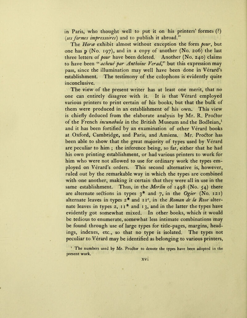 in Paris, who thought well to put it on his printers’ formes (?) (ses formes impressoires) and to publish it abroad.” The Horez exhibit almost without exception the form pour, but one has p (No. 197), and in a copy of another (No. 206) the last three letters of pour have been deleted. Another (No. 240) claims to have been “ acheue par Anthoine Veradf but this expression may pass, since the illumination may well have been done in Verard’s establishment. The testimony of the colophons is evidently quite inconclusive. The view of the present writer has at least one merit, that no one can entirely disagree with it. It is that Verard employed various printers to print certain of his books, but that the bulk of them were produced in an establishment of his own. This view is chiefly deduced from the elaborate analysis by Mr. R. Prodtor of the French incunabula in the British Museum and the Bodleian,1 and it has been fortified by an examination of other Verard books at Oxford, Cambridge, and Paris, and Amiens. Mr. Prodtor has been able to show that the great majority of types used by Verard are peculiar to him ; the inference being, so far, either that he had his own printing establishment, or had various printers to work for him who were not allowed to use for ordinary work the types em- ployed on Verard’s orders. This second alternative is, however, ruled out by the remarkable way in which the types are combined with one another, making it certain that they were all in use in the same establishment. Thus, in the Merlin of 1498 (No. 54) there are alternate sedtions in types 3* and 7, in the Ogier (No. 121) alternate leaves in types 2* and 1 ic, in the Roman de la Rose alter- nate leaves in types 2, 11 * and 13, and in the latter the types have evidently got somewhat mixed. In other books, which it would be tedious to enumerate, somewhat less intimate combinations may be found through use of large types for title-pages, margins, head- ings, indexes, etc., so that no type is isolated. The types not peculiar to Verard may be identified as belonging to various printers, 1 The numbers used by Mr. Prodtor to denote the types have been adopted in the present work.