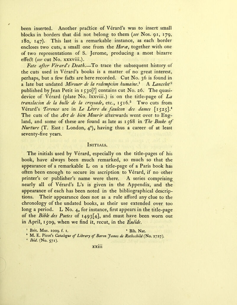 been inserted. Another pradtice of Verard’s was to insert small blocks in borders that did not belong to them (see Nos. 91, 179, 180, 147). This last is a remarkable instance, as each border encloses two cuts, a small one from the Horce, together with one of two representations of S. Jerome, producing a most bizarre effedt (see cut No. xxxviii.). Fate after Verard’s Death.—To trace the subsequent history of the cuts used in Verard’s books is a matter of no great interest, perhaps, but a few fa£ts are here recorded. Cut No. 36 is found in a late but undated Mirouer de la redemption humaine} A Lancelot2 published by Jean Petit in 15 3°[?] contains cut No. 26. The quasi- device of Verard (plate No. lxxviii.) is on the title-page of La translacion de la bulle de la croysadet etc., 1516.3 Two cuts from Verard’s Terence are in Le Livre du faulcon des dames [1525].4 The cuts of the Art de bien Mourir afterwards went over to Eng- land, and some of these are found as late as 1568 in The Booke of Nurture (T. East : London, 40), having thus a career of at least seventy-five years. Initials. The initials used by Verard, especially on the title-pages of his book, have always been much remarked, so much so that the appearance of a remarkable L on a title-page of a Paris book has often been enough to secure its ascription to Verard, if no other printer’s or publisher’s name were there. A series comprising nearly all of Verard’s L’s is given in the Appendix, and the appearance of each has been noted in the bibliographical descrip- tions. Their appearance does not as a rule afford any clue to the chronology of the undated books, as their use extended over too long a period. L No. 4, for instance, first appears in the title-page of the Bible des Poetes of 1493 [4], and must have been worn out in April, 1509, when we find it, recut, in the Eneide. 1 Brit. Mus. 1009. f- x- a Bib. Nat. * M. E. Picot’s Catalogue of Library of Baron Jama de Rothschild (No. 2727). 4 Ibid. (No. 571).