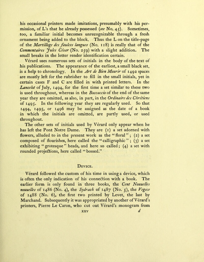 his occasional printers made imitations, presumably with his per- mission, of L’s that he already possessed (see No. 45). Sometimes, too, a familiar initial becomes unrecognizable through a fresh ornament being added to the block. Thus the L on the title-page of the Martilloge des faulces langues (No. 118) is really that of the Commentaires yules Cesar (No. 259) with a slight addition. The small breaks in the letter render identification certain. Verard uses numerous sets of initials in the body of the text of his publications. The appearance of the earliest, a small black set, is a help to chronology. In the Art dc Bien Mourir of 1492 spaces are mostly left for the rubrisher to fill in the small initials, yet in certain cases F and C are filled in with printed letters. In the Lancelot of July, 1494, for the first time a set similar to these two is used throughout, whereas in the Boccaccio of the end of the same year they are omitted, as also, in part, in the Ordinaire des Chretiens of 1495. In the following year they are regularly used. So that 1494, 1495, or 1496 may be assigned as the date of a book in which the initials are omitted, are partly used, or used throughout. The other sets of initials used by Verard only appear when he has left the Pont Notre Dame. They are (1) a set adorned with flowers, alluded to in the present work as the “ floral ” ; (2) a set composed of flourishes, here called the “ calligraphic ” ; (3) a set exhibiting “ grotesque ” heads, and here so called; (4) a set with rounded projections, here called “ bossed.” Device. Verard followed the custom of his time in using a device, which is often the only indication of his connection with a book. The earlier form is only found in three books, the Cent Nouuelles nouuelles of i486 (No. 4), the Sydrach of 1487 (No. 5), the Vegece of 1488 (No. 6), the first two printed by Levet, the last by Marchand. Subsequently it was appropriated by another of Verard’s printers, Pierre Le Caron, who cut out Verard’s monogram from