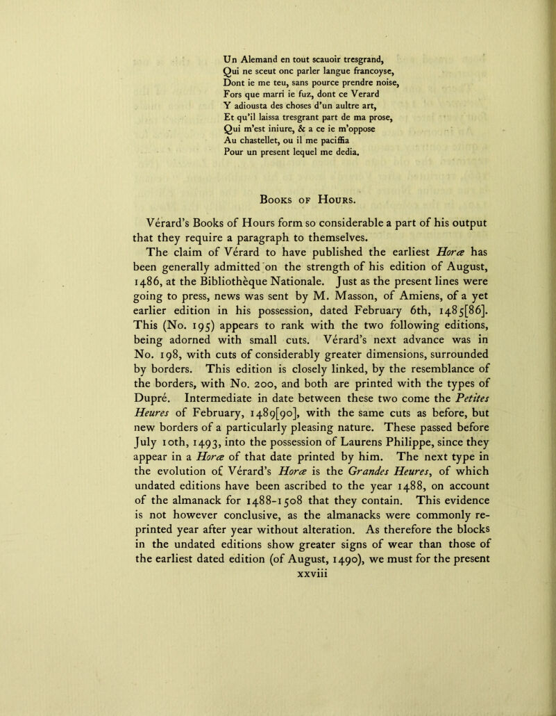 Un Alemand en tout scauoir trcsgrand, Qui ne sceut one parler langue francoyse, Dont ie me teu, sans pource prendre noise, Fors que marri ie fuz, dont ce Verard Y adiousta des choses d’un aultre art, Et qu’il laissa tresgrant part de ma prose, Qui m’est iniure, & a ce ie m’oppose Au chastellet, ou il me pacifEa Pour un present lequel me dedia. Books of Hours. Verard’s Books of Hours form so considerable a part of his output that they require a paragraph to themselves. The claim of Verard to have published the earliest Horcz has been generally admitted on the strength of his edition of August, i486, at the Bibliotheque Nationale. Just as the present lines were going to press, news was sent by M. Masson, of Amiens, of a yet earlier edition in his possession, dated February 6th, 1485[86]. This (No. 195) appears to rank with the two following editions, being adorned with small cuts. Verard’s next advance was in No. 198, with cuts of considerably greater dimensions, surrounded by borders. This edition is closely linked, by the resemblance of the borders, with No. 200, and both are printed with the types of Dupre. Intermediate in date between these two come the Petites Heures of February, 1489(^0], with the same cuts as before, but new borders of a particularly pleasing nature. These passed before July 10th, 1493, into t^ie possession of Laurens Philippe, since they appear in a Horcz of that date printed by him. The next type in the evolution of Verard’s Horcz is the Grandes Heures, of which undated editions have been ascribed to the year 1488, on account of the almanack for 1488-1508 that they contain. This evidence is not however conclusive, as the almanacks were commonly re- printed year after year without alteration. As therefore the blocks in the undated editions show greater signs of wear than those of the earliest dated edition (of August, 1490), we must for the present