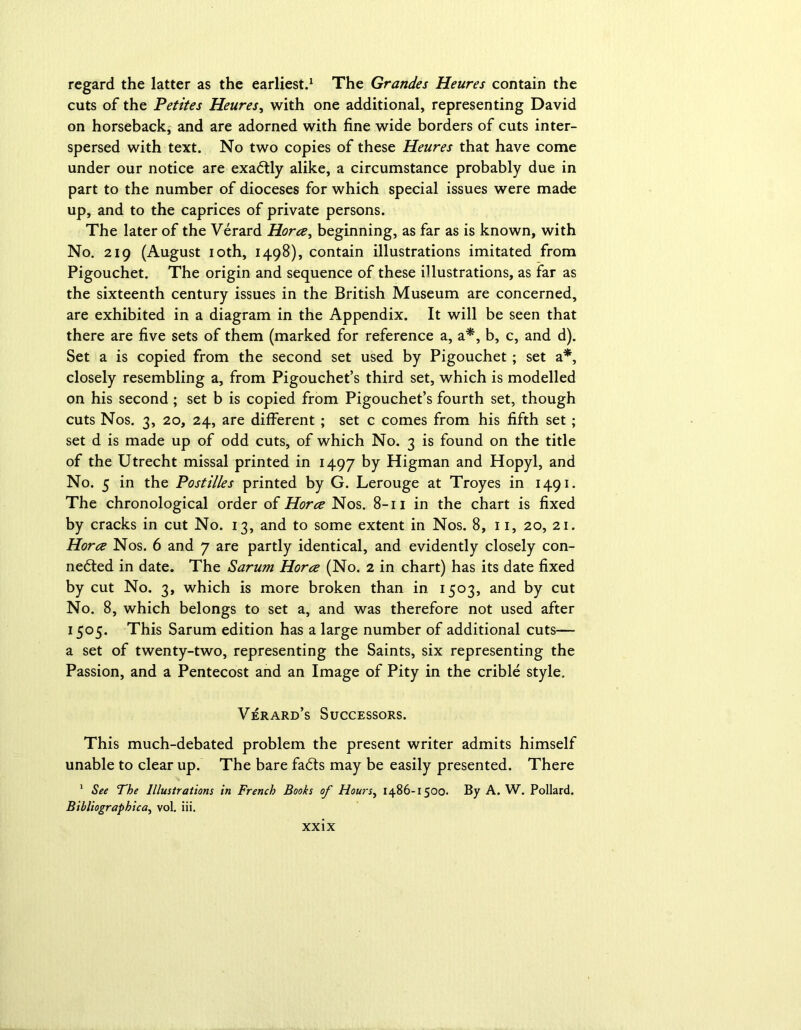 regard the latter as the earliest.1 The Grandes Heures contain the cuts of the Petites Heures, with one additional, representing David on horseback, and are adorned with fine wide borders of cuts inter- spersed with text. No two copies of these Heures that have come under our notice are exactly alike, a circumstance probably due in part to the number of dioceses for which special issues were made up, and to the caprices of private persons. The later of the Verard Horce, beginning, as far as is known, with No. 219 (August 10th, 1498), contain illustrations imitated from Pigouchet. The origin and sequence of these illustrations, as far as the sixteenth century issues in the British Museum are concerned, are exhibited in a diagram in the Appendix. It will be seen that there are five sets of them (marked for reference a, a*, b, c, and d). Set a is copied from the second set used by Pigouchet ; set a*, closely resembling a, from Pigouchet’s third set, which is modelled on his second ; set b is copied from Pigouchet’s fourth set, though cuts Nos. 3, 20, 24, are different ; set c comes from his fifth set ; set d is made up of odd cuts, of which No. 3 is found on the title of the Utrecht missal printed in 1497 by Higman and Hopyl, and No. 5 in the Postilles printed by G. Lerouge at Troyes in 1491. The chronological order of Horce Nos. 8-11 in the chart is fixed by cracks in cut No. 13, and to some extent in Nos. 8, 11, 20, 21. Horce Nos. 6 and 7 are partly identical, and evidently closely con- nected in date. The Sarum Horce (No. 2 in chart) has its date fixed by cut No. 3, which is more broken than in 1503, and by cut No. 8, which belongs to set a, and was therefore not used after 1505. This Sarum edition has a large number of additional cuts— a set of twenty-two, representing the Saints, six representing the Passion, and a Pentecost and an Image of Pity in the crible style. Verard’s Successors. This much-debated problem the present writer admits himself unable to clear up. The bare faCts may be easily presented. There 1 See The Illustrations in French Books of Hours, 1486-1500. By A. W. Pollard. Bibliographica, vol. iii.