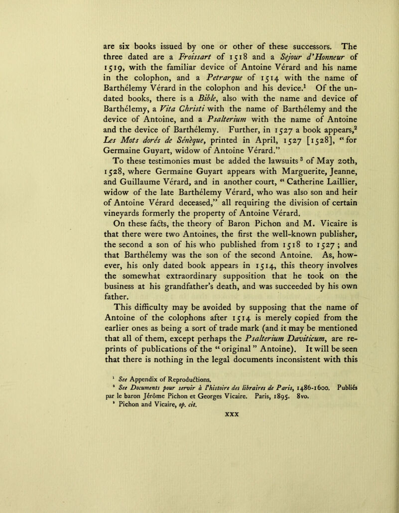 are six books issued by one or other of these successors. The three dated are a Froissart of 1518 and a Sejour d'Honneur of 1519, with the familiar device of Antoine Verard and his name in the colophon, and a Petrarque of 1514 with the name of Barthelemy Verard in the colophon and his device.1 Of the un- dated books, there is a Bible, also with the name and device of Barthelemy, a Vita Christi with the name of Barthelemy and the device of Antoine, and a Psalterium with the name of Antoine and the device of Barthelemy. Further, in 1527 a book appears,2 Les Mots dores de Seneque, printed in April, 1527 [1528], “for Germaine Guyart, widow of Antoine Verard.” To these testimonies must be added the lawsuits 3 of May 20th, 1528, where Germaine Guyart appears with Marguerite, Jeanne, and Guillaume Verard, and in another court, “ Catherine Laillier, widow of the late Barthelemy Verard, who was also son and heir of Antoine Verard deceased,” all requiring the division of certain vineyards formerly the property of Antoine Verard. On these fa<5ts, the theory of Baron Pichon and M. Vicaire is that there were two Antoines, the first the well-known publisher, the second a son of his who published from 1518 to 1527 ; and that Barthelemy was the son of the second Antoine. As, how- ever, his only dated book appears in 1514, this theory involves the somewhat extraordinary supposition that he took on the business at his grandfather’s death, and was succeeded by his own father. This difficulty may be avoided by supposing that the name of Antoine of the colophons after 1514 is merely copied from the earlier ones as being a sort of trade mark (and it may be mentioned that all of them, except perhaps the Psalterium Daviticum, are re- prints of publications of the “ original ” Antoine). It will be seen that there is nothing in the legal documents inconsistent with this 1 See Appendix of Reproductions. s See Documents pour servir a Vhistoire des libraires de Parity 1486-1600. Publics par le baron JCrome Pichon et Georges Vicaire. Paris, 1895. 8vo. * Pichon and Vicaire, op. cit.