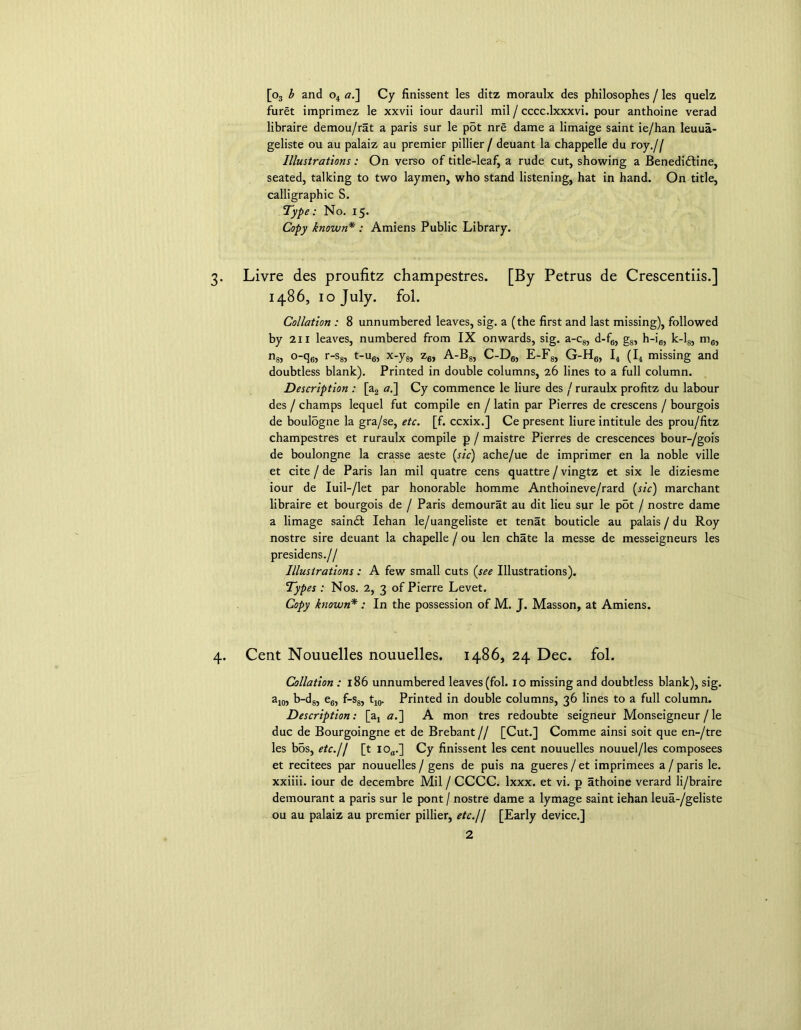 [o3 b and o4 a.] Cy finissent les ditz moraulx des philosophes / les quelz furet imprimez le xxvii iour dauril mil / cccc.lxxxvi. pour anthoine verad libraire demou/rat a paris sur le p5t nre dame a limaige saint ie/han leuua- geliste ou au palaiz au premier pillier / deuant la chappelle du roy.// Illustrations: On verso of title-leaf, a rude cut, showing a Benedidline, seated, talking to two laymen, who stand listening, hat in hand. On title, calligraphic S. Type: No. 15. Copy known* : Amiens Public Library. Livre des proufitz champestres. [By Petrus de Crescentiis.] i486, 10 July. fol. Collation : 8 unnumbered leaves, sig. a (the first and last missing), followed by 211 leaves, numbered from IX onwards, sig. a-c8, d-f6, g8, h-i6, k-l8, mfl, n8, o-q6, r-s8, t-u6, x-y6, z6, A-B8, C-D6, E-F8, G-H6, I4 (I4 missing and doubtless blank). Printed in double columns, 26 lines to a full column. Description : [a2 a.~\ Cy commence le liure des / ruraulx profitz du labour des / champs lequel fut compile en / latin par Pierres de crescens / bourgois de boulogne la gra/se, etc. [f. ccxix.] Ce present liure intitule des prou/fitz champestres et ruraulx compile p / maistre Pierres de crescences bour-/gois de boulongne la crasse aeste (sic) ache/ue de imprimer en la noble ville et cite / de Paris lan mil quatre cens quattre / vingtz et six le diziesme iour de Iuil-/let par honorable homme Anthoineve/rard (sic) marchant libraire et bourgois de / Paris demourat au dit lieu sur le p5t / nostre dame a limage saindt Iehan le/uangeliste et tenat bouticle au palais / du Roy nostre sire deuant la chapelle / ou len chate la messe de messeigneurs les presidens.// Illustrations: A few small cuts (see Illustrations). Types : Nos. 2, 3 of Pierre Levet. Copy known* : In the possession of M. J. Masson, at Amiens. Cent Nouuelles nouuelles. i486, 24 Dec. fol. Collation : 186 unnumbered leaves (fol. io missing and doubtless blank), sig. a10, b-d8, e6, f-s8, t10. Printed in double columns, 36 lines to a full column. Description: [a4 a.] A mon tres redoubte seigneur Monseigneur /le due de Bourgoingne et de Brebant // [Cut.] Comme ainsi soit que en-/tre les bos, etc./1 [t ioa.] Cy finissent les cent nouuelles nouuel/les composees et recitees par nouuelles / gens de puis na gueres/et imprimees a/paris le. xxiiii. iour de decembre Mil / CCCC. lxxx. et vi. p athoine verard li/braire demourant a paris sur le pont / nostre dame a lymage saint iehan leua-/geliste ou au palaiz au premier pillier, etc.11 [Early device.]