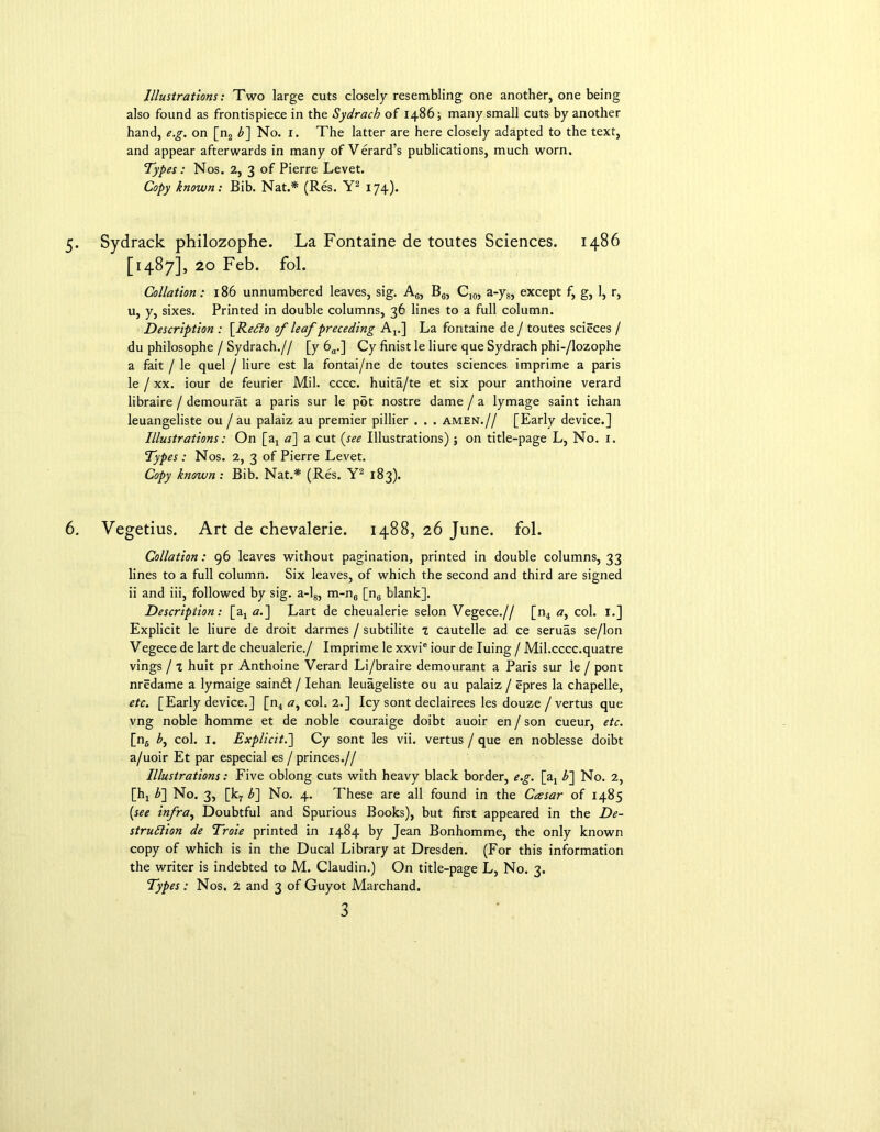 Illustrations: Two large cuts closely resembling one another, one being also found as frontispiece in the Sydrach of i486; many small cuts by another hand, e.g. on [n2 b~\ No. 1. The latter are here closely adapted to the text, and appear afterwards in many of Verard’s publications, much worn. Types: Nos. 2, 3 of Pierre Levet. Copy known: Bib. Nat.* (Res. Y2 174). 5. Sydrack philozophe. La Fontaine de toutes Sciences, i486 [1487], 20 Feb. fol. Collation: 186 unnumbered leaves, sig. A6, B6, C10, a-y8, except f, g, 1, r, u, y, sixes. Printed in double columns, 36 lines to a full column. Description : [ReCto of leaf preceding At.] La fontaine de / toutes scieces / du philosophe / Sydrach.// [y 6a.] Cy finist le liure que Sydrach phi-/lozophe a fait / le quel / liure est la fontai/ne de toutes sciences imprime a paris le / xx. iour de feurier Mil. cccc. huita/te et six pour anthoine verard libraire / demourat a paris sur le pot nostre dame / a lymage saint iehan leuangeliste ou / au palaiz au premier pillier . . . amen.// [Early device.] Illustrations: On [a4 a~\ a cut (see Illustrations); on title-page L, No. 1. Types : Nos. 2, 3 of Pierre Levet. Copy known: Bib. Nat.* (Res. Y2 183). 6. Vegetius. Art de chevalerie. 1488, 26 June. fol. Collation: 96 leaves without pagination, printed in double columns, 33 lines to a full column. Six leaves, of which the second and third are signed ii and iii, followed by sig. a-l8, m-n6 [n6 blank]. Description: [a4 a.] Lart de cheualerie selon Vegece.// [n4 <7, col. 1.] Explicit le liure de droit darmes / subtilite z cautelle ad ce seruas se/lon Vegece de lart de cheualerie./ Imprime le xxvie iour de Iuing / Mil.cccc.quatre vings / z huit pr Anthoine Verard Li/braire demourant a Paris sur le / pont nredame a lymaige sain£I / Iehan leuageliste ou au palaiz / epres la chapelle, etc. [Early device.] [n4 «, col. 2.] Icy sont declairees les douze / vertus que vng noble homme et de noble couraige doibt auoir en / son cueur, etc. [n6 b, col. 1. Explicit.] Cy sont les vii. vertus / que en noblesse doibt a/uoir Et par especial es / princes.// Illustrations: Five oblong cuts with heavy black border, e.g. [a4 b~\ No. 2, [h4 b~\ No. 3, [k7 b~\ No. 4. These are all found in the Casar of 1485 (see infra, Doubtful and Spurious Books), but first appeared in the De- struction de Troie printed in 1484 by Jean Bonhomme, the only known copy of which is in the Ducal Library at Dresden. (For this information the writer is indebted to M. Claudin.) On title-page L, No. 3. Types: Nos. 2 and 3 of Guyot Marchand.