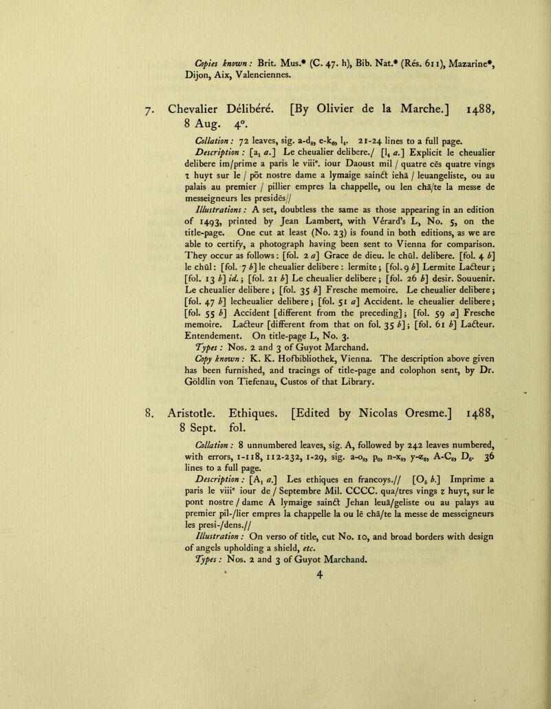 Copies known: Brit. Mus.* (C. 47. h), Bib. Nat.* (Res. 611), Mazarine*, Dijon, Aix, Valenciennes. 7. Chevalier Delibere. [By Olivier de la Marche.] 1488, 8 Aug. 40. Collation: 72 leaves, sig. a-d8, e-k0, 14. 21-24 lines to a full page. Description : [a4 a.] Le cheualier delibere./ [14 a.] Explicit le cheualier delibere im/prime a paris le viiie. iour Daoust mil / quatre ces quatre vings 1 huyt sur le / p5t nostre dame a lymaige saindl ieha / leuangeliste, ou au palais au premier / pillier empres la chappelle, ou len cha/te la messc de messeigneurs les presides// Illustrations: A set, doubtless the same as those appearing in an edition of 1493, printed by Jean Lambert, with Vdrard’s L, No. 5, on the title-page. One cut at least (No. 23) is found in both editions, as we are able to certify, a photograph having been sent to Vienna for comparison. They occur as follows: [fol. 2a] Grace de dieu. le chul. delibere. [fol. 4 b] le chul: [fol. 7 b] le cheualier delibere : lermite; [fol. 9 b] Lermite Ladteur ; [fol. 13 b] id.; [fol. 21 b] Le cheualier delibere; [fol. 26 b] desir. Souuenir. Le cheualier delibere ; [fol. 35 b] Fresche memoire. Le cheualier delibere; [fol. 47 b] lecheualier delibere; [fol. 51 a] Accident, le cheualier delibere; [fol. 55 b] Accident [different from the preceding]; [fol. 59 a] Fresche memoire. Ladteur [different from that on fol. 35 b]; [fol. 61 b] Ladteur. Entendement. On title-page L, No. 3. Types : Nos. 2 and 3 of Guyot Marchand. Copy known : K. K. Hofbibliothek, Vienna. The description above given has been furnished, and tracings of title-page and colophon sent, by Dr. Goldlin von Tiefenau, Custos of that Library. 8. Aristotle. Ethiques. [Edited by Nicolas Oresme.] 1488, 8 Sept. fol. Collation : 8 unnumbered leaves, sig. A, followed by 242 leaves numbered, with errors, 1-118, 112-232, 1-29, sig. a-o8, p6, n-x8, y-<z8, A-C8, D6. 36 lines to a full page. Description: [Aj a.] Les ethiques en francoys.// [06 b.] Imprime a paris le viiie iour de / Septembre Mil. CCCC. qua/tres vings z huyt, sur le pont nostre / dame A lymaige saindt Jehan leua/geliste ou au palays au premier pil-/lier empres la chappelle la ou le cha/te la messe de messeigneurs les presi-/dens.// Illustration: On verso of title, cut No. 10, and broad borders with design of angels upholding a shield, etc. Types: Nos. 2 and 3 of Guyot Marchand.