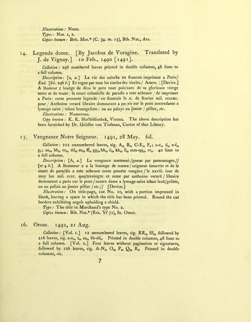 Illustrations: None. Types: Nos. I, 2. Copies known: Brit. Mus.* (C. 34. m. 15), Bib. Nat., Ars. 14. Legende doree. [By Jacobus de Voragine. Translated by J. de Vignay.] 10 Feb., 1490 [1491]. Collation : 296 numbered leaves printed in double columns, 46 lines to a full column. Description: [a4 a.] La vie des sain&z en francois imprimee a Paris// End. [fol. 296 bJ\ Et regne par tous les siecles des siecles./ Amen. / [Device.] A lhoneur z louege de dieu le pere tout puis/sant de sa glorieuse vierge mere et de toute / la court celestielle de paradis a este acheuee / de imprimer a Paris: ceste presente legende / en francois le .x. de feurier mil. ccccxc. pour / Anthoine verard libraire demourant a pa-/ris sur le pont nostredame a lymage saint / iehan leuangeliste: ou au palays au pmier / pillier, etc. Illustrations : Numerous. Copy known : K. K. Hofbibliothek, Vienna. The above description has been furnished by Dr. Goldlin von Tiefenau, Custos of that Library. 15. Vengeance Notre Seigneur. 1491, 28 May. fol. Collation: 212 unnumbered leaves, sig. A6, B6, C-E8, F6; a-c8, d6, e-f8, g4; aa8, bb8, cc6, dd8, ee6, ff8, gg4, hh8, ii6, kk8, 116, mm-qq8, rr4. 40 lines to a full column. Description: [At a.] La vengance nostresei-/gneur par parsounages.// [rr 4 b.~\ A lhonneur z a la louenge de nostre / seigneur iesucrist et de la court de para/dis a este acheuee ceste presete vengace / le xxviii. iour de may lan mil. cccc. qua/trevingtz et onze par anthoine verard / libraire demourant a paris sur le pont / nostre dame a lymage saint iehan leua/gdiste, ou au pallais au pmier pillier / etc.U [Device.] Illustration: On title-page, cut No. 10, with a portion impressed in blank, leaving a space in which the title has been printed. Round the cut borders exhibiting angels upholding a shield. Type : The title in Marchand’s type No. 2. Copies known: Bib. Nat.* (Res. Yf 72), St. Omer. 16. Orose. 1491, 21 Aug. Collation: [Vol. 1.] 12 unnumbered leaves, sig. RR8, SS4, followed by 216 leaves, sig. a-z8, tg, aa8, bb-dd6. Printed in double columns, 48 lines to a full column. [Vol. 2.] Four leaves without pagination or signatures, followed by 126 leaves, sig. A-Ng, Oe, P4, Q6, R6. Printed in double columns, etc.