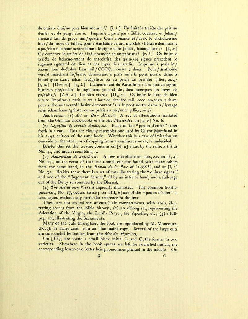 de crainte diui/ne pour bien mourir.// [i5 bl\ Cy finist le traidle des pai/nse denfer et de purga-/toire. Imprime a paris par / Gillet cousteau et Jehan / menard lan de grace mil / quattre Cens nonante et / deux le dixhuitiesme iour / du moys de iuillet, pour / Anthoine verard marchat / libraire demourant a pa-/ris sus le pont nostre dame a leseigne saint Jehan / leuangeliste.// [kx a.] Cy comence le traidle de / laduenement de antechrist.// [r5 b.~\ Cy finist le traidle de laduene-/ment de antechrist. des quin-/ze signes precedens le iugemet / general de dieu et des ioyes de / paradis. Imprime a paris le / xxviii. iour dodtobre Lan mil / CCCC. nonate z deux. Pour / Anthoine verard marchant li-/braire demourant a paris sur / le pont nostre dame a lensei-/gne saint iehan leuageliste ou au palais au premier pilier, etc.// [r6 a.] [Device.] [r0 b.] Laduenement de Antechrist / Les quinze signes histories pre/cedens le iugement general de / dieu auecques les ioyes de pa/radis.// [AAj a.] Le bien viure./ [II10 «.] Cy finist le liure de bien vi/ure Imprime a paris le xv. / iour de decebre mil .cccc. no-/nate z deux, pour anthoine / verard libraire demourant / sur le pont nostre dame a / lymage saint iehan leuan/geliste, ou au palais au pre/mier pillier, etc.11 Illustrations: (i) Art de Bien Mourir. A set of illustrations imitated from the German block-books of the Ars Moriendi; on [a4 b~\ No. 6. (2) Leguyllon de crainte diuine, etc. Each of the “ peines d’enfer ” is set forth in a cut. This set closely resembles one used by Guyot Marchand in his 1493 edition of the same book. Whether this is a case of imitation on one side or the other, or of copying from a common source, is undecided. Besides this set the treatise contains on [d4 <2] a cut by the same artist as No. 31, and much resembling it. (3) Aduenement de antechrist. A few miscellaneous cuts, e.g. on [kx <2] No. 17 ; on the verso of that leaf a small cut also found, with many others from the same hand, in the Roman de la Rose of [1498 ?], and on [12 b~\ No. 31. Besides these there is a set of cuts illustrating the “quinze signes,” and one of the “ Jugement dernier,” all by an inferior hand, and a full-page cut of the Deity surrounded by the Blessed. (4) The Art de bien Viure is copiously illustrated. The common frontis- piece-cut, No. 17, occurs twice ; on [BB2 a] one of the “peines d’enfer” is used again, without any particular reference to the text. There are also several sets of cuts (1) in compartments, with labels, illus- trating scenes from the Bible history; (2) an oblong set, representing the Adoration of the Virgin, the Lord’s Prayer, the Apostles, etc.; (3) a full- page set, illustrating the Sacraments. Many of the cuts throughout the book are reproduced by M. Monceaux, though in many cases from an illuminated copy. Several of the large cuts are surrounded by borders from the Mer des Hystoires. On [FF8] are found a small black initial L and C, the former in two varieties. Elsewhere in the book spaces are left for rubrished initials, the corresponding lower-case letter being sometimes printed in the middle. On