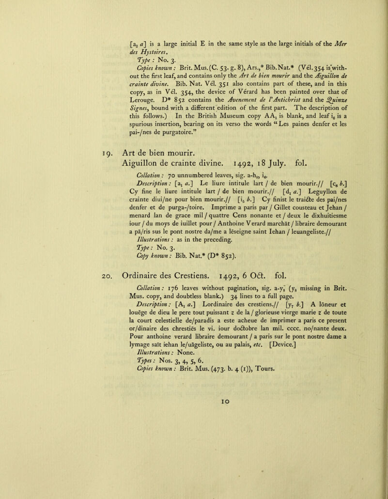 [a2 a] is a large initial E in the same style as the large initials of the Mer des Hystoires. Type : No. 3. Copies known : Brit. Mus.(C. 53* g. 8), Ars.,* Bib.Nat.* (Vel.354 ^with- out the first leaf, and contains only the Art de bien mourir and the Aiguillon de crainte divine. Bib. Nat. Vel. 351 also contains part of these, and in this copy, as in Vel. 354, the device of Verard has been painted over that of Lerouge. D* 852 contains the Avenement de VAntichrist and the Quinze Signes, bound with a different edition of the first part. The description of this follows.) In the British Museum copy AAX is blank, and leaf ie is a spurious insertion, bearing on its verso the words “Les paines denfer et les pai-/nes de purgatoire.” 19. Art de bien mourir. Aiguillon de crainte divine. 1492, 18 July. fol. Collation: 70 unnumbered leaves, sig. a-h8, i6. Description: [ax a.] Le liure intitule lart / de bien mourir.// [c8 b.] Cy fine le liure intitule lart / de bien mourir.// [d7 a.~\ Leguyllon de crainte diui/ne pour bien mourir.// [i6 b.~\ Cy finist le trai&e des pai/nes denfer et de purga-/toire. Imprime a paris par / Gillet cousteau et Jehan / menard lan de grace mil / quattre Cens nonante et / deux le dixhuitiesme iour / du moys de iuillet pour / Anthoine Verard marchat / libraire demourant a pa/ris sus le pont nostre da/me a leseigne saint Iehan / leuangeliste.// Illustrations : as in the preceding. Type: No. 3. Copy known: Bib. Nat.* (D* 852). 20. Ordinaire des Crestiens. 1492, 6 061. fol. Collation: 176 leaves without pagination, sig. a-y8 (y8 missing in Brit. Mus. copy, and doubtless blank.) 34 lines to a full page. Description: [Aj a.~\ Lordinaire des crestiens.// [y7 b.'] A loneur et louege de dieu le pere tout puissant z de la / glorieuse vierge marie z de toute la court celestielle de/paradis a este acheue de imprimer a paris ce present or/dinaire des chresties le vi. iour do&obre lan mil. cccc. no/nante deux. Pour anthoine verard libraire demourant / a paris sur le pont nostre dame a lymage salt iehan le/uageliste, ou au palais, etc. [Device.] Illustrations: None. Types: Nos. 3, 4, 5, 6. Copies known : Brit. Mus. (473. b. 4 (1)), Tours. IO