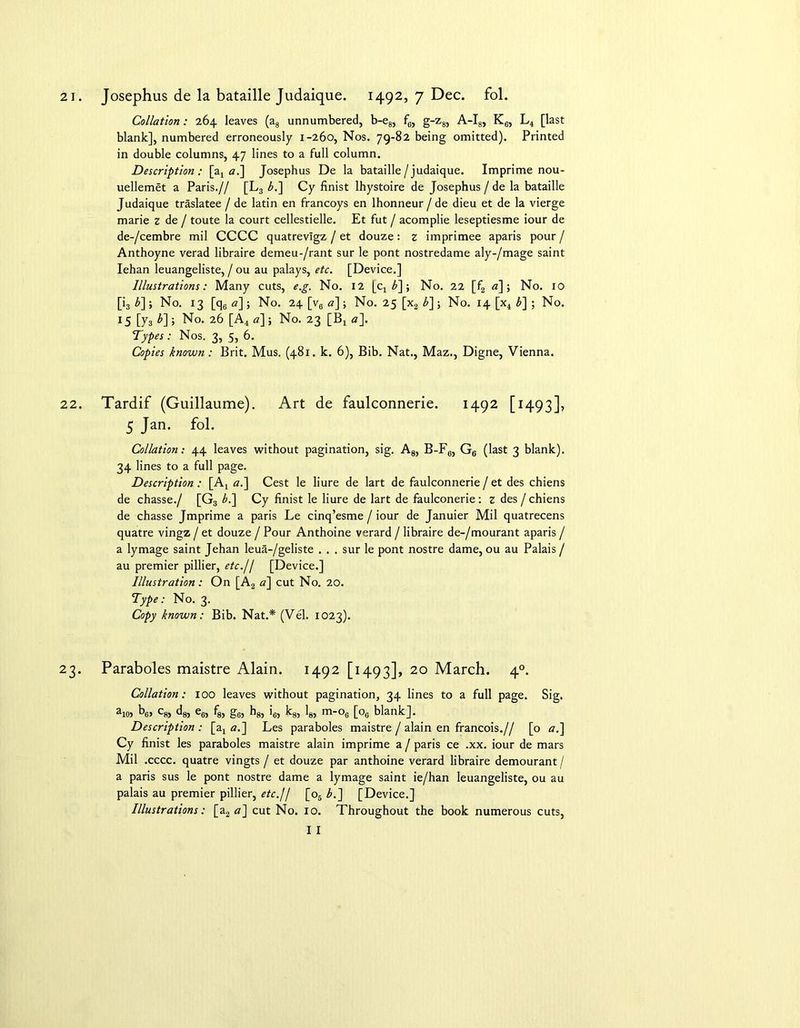 Collation: 264 leaves (a8 unnumbered, b-e8, fc, g-z8, A-I8, K6, L4 [last blank], numbered erroneously 1-260, Nos. 79-82 being omitted). Printed in double columns, 47 lines to a full column. Description: [a4 a.] Josephus De la bataille/judaique. Imprime nou- uellemet a Paris.// [L3 b.] Cy finist lhystoire de Josephus / de la bataille Judaique traslatee / de latin en francoys en lhonneur / de dieu et de la vierge marie z de / toute la court cellestielle. Et fut / acomplie leseptiesme iour de de-/cembre mil CCCC quatrevigz / et douze: z imprimee aparis pour / Anthoyne verad libraire demeu-/rant sur le pont nostredame aly-/mage saint Iehan leuangeliste, / ou au palays, etc. [Device.] Illustrations: Many cuts, e.g. No. 12 [cx b~\; No. 22 [f2 a] ; No. 10 [i3 £]» No. 13 [q6 a]; No. 24 [v6 a]-, No. 25 [x2 b] ; No. 14 [x4 b~\ ; No. 15 [y3 *] i No. 26 [A4 a] ; No. 23 [Bj a]. Types: Nos. 3, 5, 6. Copies known : Brit. Mus. (481. k. 6), Bib. Nat., Maz., Digne, Vienna. 22. Tardif (Guillaume). Art de faulconnerie. 1492 [1493], 5 Jan- fol> Collation: 44 leaves without pagination, sig. A8, B-F6, G6 (last 3 blank). 34 lines to a full page. Description: [A4 a.] Cest le liure de lart de faulconnerie / et des chiens de chasse./ [G3 b.~\ Cy finist le liure de lart de faulconerie : z des / chiens de chasse Jmprime a paris Le cinq’esme / iour de Januier Mil quatrecens quatre vingz / et douze / Pour Anthoine verard / libraire de-/mourant aparis / a lymage saint Jehan leua-/geliste . . . sur le pont nostre dame, ou au Palais / au premier pillier, etc.// [Device.] Illustration: On [A2 a] cut No. 20. Type: No. 3. Copy known: Bib. Nat.* (Vel. 1023). 23. Paraboles maistre Alain. 1492 [1493], 20 March. 40. Collation: ioo leaves without pagination, 34 lines to a full page. Sig. aio> b6> c8, d8, e6, f8, g6, hg, i6, k8, 18, m-o6 [oc blank]. Description : [ax a.] Les paraboles maistre / alain en francois.// [o a.] Cy finist les paraboles maistre alain imprime a / paris ce .xx. iour de mars Mil .cccc. quatre vingts / et douze par anthoine verard libraire demourant / a paris sus le pont nostre dame a lymage saint ie/han leuangeliste, ou au palais au premier pillier, etc.11 [o5 b.~\ [Device.] Illustrations: [a2 a] cut No. 10. Throughout the book numerous cuts, I I