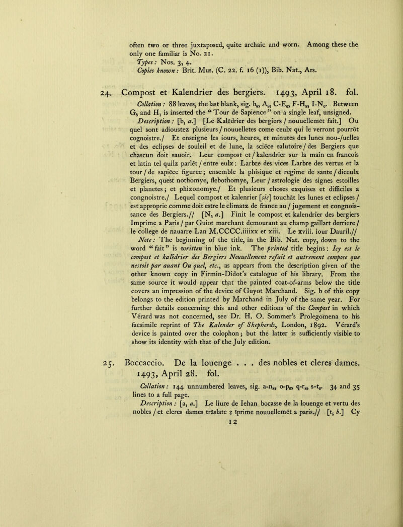 often two or three juxtaposed, quite archaic and worn. Among these the only one familiar is No. 21. Types: Nos. 3, 4. Copies known: Brit. Mus. (C. 22. f. 16 (1)), Bib. Nat., Ars. Compost et Kalendrier des bergiers. 1493, April 18. fol. Collation : 88 leaves, the last blank, sig. b8, A8, C-E6, F-H8, I-N6. Between G8 and Hj is inserted the “Tour de Sapience ” on a single leaf, unsigned. Description : [b, al\ [Le Kaledrier des bergiers /nouuellemet fait.] Ou quel sont adioustez plusieurs / nouuelletes come ceulx qui le verront pourrot cognoistre./ Et enseigne les iours, heures, et minutes des lunes nou-/uelles et des eclipses de souleil et de lune, la sciece salutoire / des Bergiers que chascun doit sauoir. Leur compost et / kalendrier sur la main en francois et latin tel quilz parlet / entre eulx: Larbre des vices Larbre des vertus et la tour/de sapiece figuree; ensemble la phisique et regime de sante/diceulx Bergiers, quest nothomye, flebothomye, Leur / astrologie des signes estoilles et planetes; et phizonomye./ Et plusieurs choses exquises et difficiles a congnoistre./ Lequel compost et kalenrier [sic\ touchat les lunes et eclipses / est approprie comme doit estre le climatz de france au / jugement et congnois- sance des Bergiers.// [N6 a.] Finit le compost et kalendrier des bergiers Imprime a Paris / par Guiot marchant demourant au champ gaillart derriere / le college de nauarre Lan M.CCCC.iiiixx et xiii. Le xviii. iour Dauril.// Note: The beginning of the title, in the Bib. Nat. copy, down to the word “ fait ” is written in blue ink. The printed title begins: Icy est le compost et kaledrier des Bergiers Nouuellement refait et autrement compose que nestoit par auant Ou quel, etc., as appears from the description given of the other known copy in Firmin-Didot’s catalogue of his library. From the same source it would appear that the painted coat-of-arms below the title covers an impression of the device of Guyot Marchand. Sig. b of this copy belongs to the edition printed by Marchand in July of the same year. For further details concerning this and other editions of the Compost in which Verard was not concerned, see Dr. H. O. Sommer’s Prolegomena to his facsimile reprint of The Kalender of Shepherds, London, 1892. Verard’s device is painted over the colophon; but the latter is sufficiently visible to show its identity with that of the July edition. Boccaccio. De la louengc . . . des nobles et cleres dames. 1493, April 28. fol. Collation: 144 unnumbered leaves, sig. a-n8, o-p6, q-r8, s-t6. 34 and 35 lines to a full page. Description : [aj a.~\ Le liure de Iehan bocasse de la louenge et vertu des nobles / et cleres dames traslate z Iprime nouuellemet a paris.// [t6 L] Cy