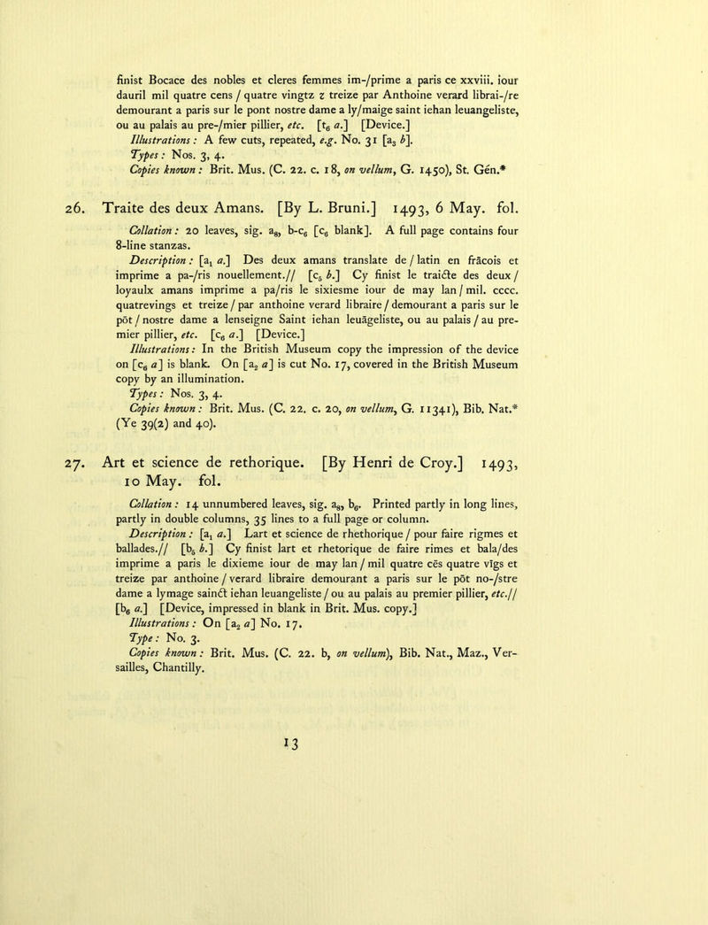 finist Bocace des nobles et cleres femmes im-/prime a paris ce xxviii. iour dauril mil quatre cens / quatre vingtz z treize par Anthoine verard librai-/re demourant a paris sur le pont nostre dame a ly/maige saint iehan leuangeliste, ou au palais au pre-/mier pillier, etc. [t6 «.] [Device.] Illustrations: A few cuts, repeated, e.g. No. 31 [a3 b\ Types : Nos. 3, 4. Copies known: Brit. Mus. (C. 22. c. 18, on vellum, G. 1450), St. Gen.* 26. Traite des deux Amans. [By L. Bruni.] 1493, 6 May. fol. Collation: 20 leaves, sig. a8, b-c6 [c6 blank]. A full page contains four 8-line stanzas. Description: [a, <2.] Des deux amans translate de / latin en fracois et imprime a pa-/ris nouellement.// [c6 £.] Cy finist le traidle des deux / loyaulx amans imprime a pa/ris le sixiesme iour de may lan/mil. cccc. quatrevings et treize / par anthoine verard libraire / demourant a paris sur le pot / nostre dame a lenseigne Saint iehan leuageliste, ou au palais / au pre- mier pillier, etc. [c6 «.] [Device.] Illustrations: In the British Museum copy the impression of the device on [c6 «] is blank. On [a2 a] is cut No. 17, covered in the British Museum copy by an illumination. Types: Nos. 3, 4. Copies known: Brit. Mus. (C. 22. c. 20, on vellum, G. 11341), Bib. Nat.* (Ye 39(2) and 40). 27. Art et science de rethorique. [By Henri de Croy.] 1493, 10 May. fol. Collation : 14 unnumbered leaves, sig. a8, b6. Printed partly in long lines, partly in double columns, 35 lines to a full page or column. Description : [a, a.] Lart et science de rhethorique / pour faire rigmes et ballades.// [b6 b.~\ Cy finist lart et rhetorique de faire rimes et bala/des imprime a paris le dixieme iour de may lan / mil quatre ces quatre vlgs et treize par anthoine / verard libraire demourant a paris sur le pot no-/stre dame a lymage saindt iehan leuangeliste / ou au palais au premier pillier, etc.// [b6 a.\ [Device, impressed in blank in Brit. Mus. copy.] Illustrations: On [a2 a] No. 17. Type: No. 3. Copies known: Brit. Mus. (C. 22. b, on vellum), Bib. Nat., Maz., Ver- sailles, Chantilly.