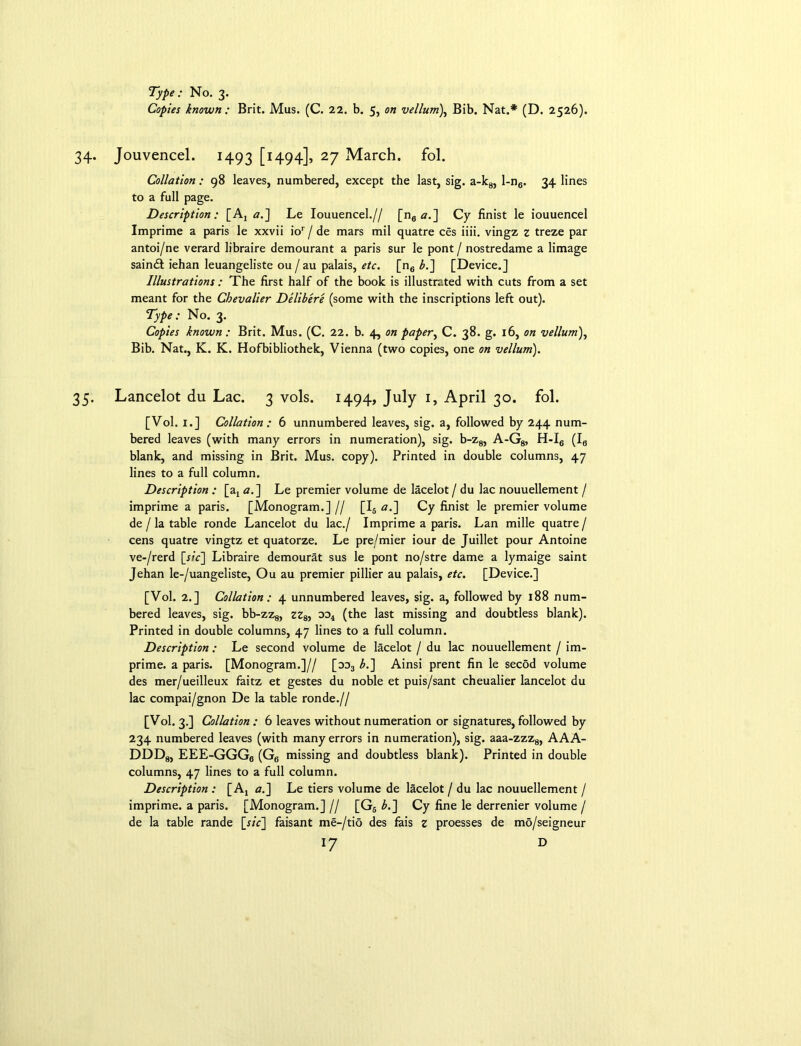 Type: No. 3. Copies known: Brit. Mus. (C. 22. b. 5, on vellum), Bib. Nat.* (D. 2526). 34. Jouvencel. 1493 [i494]» 27 March, fol. Collation: 98 leaves, numbered, except the last, sig. a-k8, l-n6. 34 lines to a full page. Description : [Aj a.~\ Le Iouuencel.// [n6 a.] Cy finist le iouuencel Imprime a paris le xxvii ior / de mars mil quatre ces iiii. vingz z treze par antoi/ne verard libraire demourant a paris sur le pont / nostredame a limage saindl iehan leuangeliste ou / au palais, etc. [n6 b.~\ [Device.] Illustrations: The first half of the book is illustrated with cuts from a set meant for the Chevalier Delibere (some with the inscriptions left out). Type: No. 3. Copies known: Brit. Mus. (C. 22. b. 4, on paper, C. 38. g. 16, on vellum), Bib. Nat., K. K. Hofbibliothek, Vienna (two copies, one on vellum). 35. Lancelot du Lac. 3 vols. 1494, July 1, April 30. fol. [Vol. 1.] Collation: 6 unnumbered leaves, sig. a, followed by 244 num- bered leaves (with many errors in numeration), sig. b-z8, A-G8, H-I6 (Ia blank, and missing in Brit. Mus. copy). Printed in double columns, 47 lines to a full column. Description : [a4 a.] Le premier volume de lacelot / du lac nouuellement / imprime a paris. [Monogram.] // [I6 a.~\ Cy finist le premier volume de / la table ronde Lancelot du lac./ Imprime a paris. Lan mille quatre / cens quatre vingtz et quatorze. Le pre/mier iour de Juillet pour Antoine ve-/rerd [j/c] Libraire demourat sus le pont no/stre dame a lymaige saint Jehan le-/uangeliste, Ou au premier pillier au palais, etc. [Device.] [Vol. 2.] Collation: 4 unnumbered leaves, sig. a, followed by 188 num- bered leaves, sig. bb-zz8, zzs, oo4 (the last missing and doubtless blank). Printed in double columns, 47 lines to a full column. Description : Le second volume de lacelot / du lac nouuellement / im- prime. a paris. [Monogram.]// [od3 b.~\ Ainsi prent fin le secod volume des mer/ueilleux faitz et gestes du noble et puis/sant cheualier lancelot du lac compai/gnon De la table ronde.// [Vol. 3.] Collation : 6 leaves without numeration or signatures, followed by 234 numbered leaves (with many errors in numeration), sig. aaa-zzz8, AAA- DDDg, EEE-GGG6 (G6 missing and doubtless blank). Printed in double columns, 47 lines to a full column. Description : [A, aj\ Le tiers volume de lacelot / du lac nouuellement / imprime. a paris. [Monogram.] // [G6 b.] Cy fine le derrenier volume / de la table rande [r/V] faisant me-/tio des fais z proesses de mo/seigneur