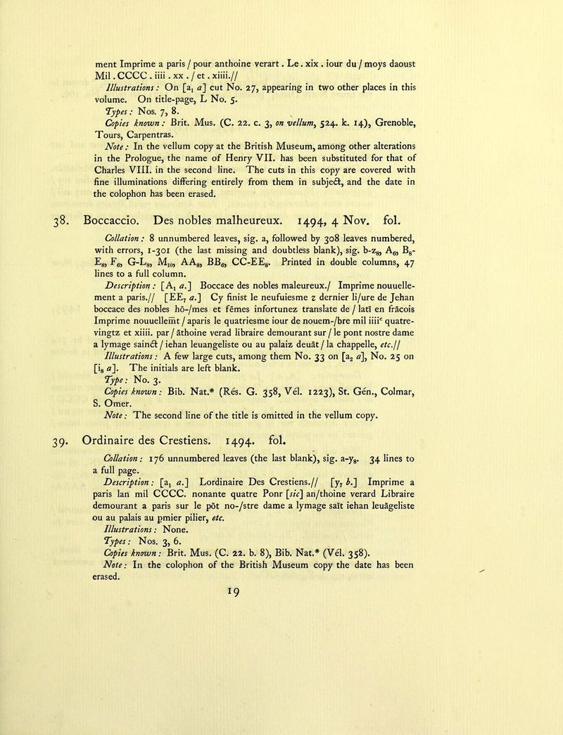 ment Imprime a paris / pour anthoine verart. Le. xix . iour du / moys daoust Mil. CCCC . iiii . xx . / et. xiiii.// Illustrations: On [a, a] cut No. 27, appearing in two other places in this volume. On title-page, L No. 5. Types : Nos. 7, 8. Copies known: Brit. Mus. (C. 22. c. 3, on vellum, 524. k. 14), Grenoble, Tours, Carpentras. Note : In the vellum copy at the British Museum, among other alterations in the Prologue, the name of Henry VII. has been substituted for that of Charles VIII. in the second line. The cuts in this copy are covered with fine illuminations differing entirely from them in subjedt, and the date in the colophon has been erased. 38. Boccaccio. Des nobles malheureux. 1494, 4 Nov. fol. Collation : 8 unnumbered leaves, sig. a, followed by 308 leaves numbered, with errors, 1-301 (the last missing and doubtless blank), sig. b-z8, A6, B8- E8, Fg, G-L8, M10, AA8, BB6, CC-EE8. Printed in double columns, 47 lines to a full column. Description : [Aj «.] Boccace des nobles maleureux./ Imprime nouuelle- ment a paris.// [EEr a.] Cy finist le neufuiesme z dernier li/ure de Jehan boccace des nobles ho-/mes et femes infortunez translate de / lati en fracois Imprime nouuellemt / aparis le quatriesme iour de nouem-/bre mil iiiic quatre- vingtz et xiiii. par / athoine verad libraire demourant sur / le pont nostre dame a lymage saindt / iehan leuangeliste ou au palaiz deuat / la chappelle, etc.jl Illustrations: A few large cuts, among them No. 33 on [a2 «], No. 25 on [i8 a]. The initials are left blank. Type: No. 3. Copies known: Bib. Nat.* (Res. G. 358, Vel. 1223), St. Gen., Colmar, S. Omer. Note: The second line of the title is omitted in the vellum copy. 39. Ordinaire des Crestiens. 1494. fol. Collation ; 176 unnumbered leaves (the last blank), sig. a-y8. 34 lines to a full page. Description; [at a.] Lordinaire Des Crestiens.// [y7 bl] Imprime a paris lan mil CCCC. nonante quatre Ponr [r/r] an/thoine verard Libraire demourant a paris sur le pot no-/stre dame a lymage salt iehan leuageliste ou au palais au pmier pilier, etc. Illustrations: None. Types: Nos. 3, 6. Copies known: Brit. Mus. (C. 22. b. 8), Bib. Nat.* (Vel. 358). Note; In the colophon of the British Museum copy the date has been erased.