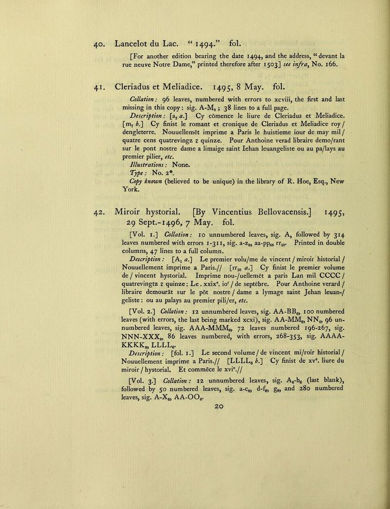 40. Lancelot du Lac. “ 1494.” fol. [For another edition bearing the date 1494, and the address, “ devant la rue neuve Notre Dame,” printed therefore after 1503] see infra, No. 166. 41. Cleriadus et Meliadice. 1495, 8 May. fol. Collation: 96 leaves, numbered with errors to xcviii, the first and last missing in this copy: sig. A-M8 ; 38 lines to a full page. Description: [a2 a.] Cy comence le liure de Cleriadus et Meliadice. [m7 b.~\ Cy finist le romant et cronique de Cleriadus et Meliadice roy / dengleterre. Nouuellemet imprime a Paris le huistieme iour de may mil / quatre cens quatrevingz z quinze. Pour Anthoine verad libraire demo/rant sur le pont nostre dame a limaige saint Iehan leuangeliste ou au pa/lays au premier pilier, etc. Illustrations; None. Type: No. 2*. Copy known (believed to be unique) in the library of R. Hoe, Esq., New York. 42. Miroir hystorial. [By Vincentius Bellovacensis.] 1495, 29 Sept.-1496, 7 May. fol. [Vol. 1.] Collation: io unnumbered leaves, sig. A, followed by 314 leaves numbered with errors 1-311, sig. a-z8, aa-pp8, rr10. Printed in double columns, 47 lines to a full column. Description : [A4 a.~\ Le premier volu/me de vincent / miroir historial / Nouuellement imprime a Paris.// [rr10 a.~\ Cy finist le premier volume de / vincent hystorial. Imprime nou-/uellemet a paris Lan mil CCCC / quatrevingtz z quinze: Le . xxixe. ior/de septebre. Pour Anthoine verard / libraire demourat sur le pot nostre / dame a lymage saint Jehan leuan-/ geliste: ou au palays au premier pili/er, etc. [Vol. 2.] Collation: 12 unnumbered leaves, sig. AA-BB6, 100 numbered leaves (with errors, the last being marked xcxi), sig. AA-MMg, NN4, 96 un- numbered leaves, sig. AAA-MMM8, 72 leaves numbered 196-267, sig. NNN-XXX8, 86 leaves numbered, with errors, 268-353, sig. AAAA- kkkk8, llll6. Description: [fol. I.] Le second volume/ de vincent mi/roir historial/ Nouuellement imprime a Paris.// [LLLLa b.~\ Cy finist de xve. liure du miroir / hystorial. Et commece le xvie.// [Vol. 3.] Collation: 12 unnumbered leaves, sig. Afi-b6 (last blank), followed by 50 numbered leaves, sig. a-c8, d-ffl, g8, and 280 numbered leaves, sig. A-X8, AA-OOs.