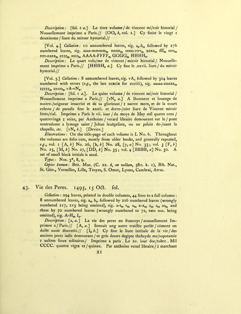 Description: [fol. I aJ] Le tiers volume/de vincent mi/roir historial / Nouuellement imprime a Paris.// [OOs by col. I.] Cy finist le vingt z deuziesme / liure du miroer hystorial.// [Vol. 4.] Collation: 10 unnumbered leaves, sig. a6-b4, followed by 276 numbered leaves, sig. aaaa-mmmm8, nnnn6, oooo-rrrr8, zzzz8, flff8, ssss8, tttt-zzzz8, zzzz8, odod8, AAAA-FFFF8, GGGG6, HHHH8. Description: Le quart volu/me de vincent/ miroir historial/ Nouuelle- ment imprime a Paris.// [HHHH8 a.] Cy fine le .xxvii. liure / du miroir hystorial.// [Vol. 5.] Collation: 8 unnumbered leaves,sig. vA, followed by 304 leaves numbered with errors (e.g.y the last ccxcix for ccciiii), sig. aaaaa-zzzzz8, zzzzz8y ddodo8, vA-vN8. Description: [fol. 1 a.~\. Le quint volume / de vincent mi/roir historial / Nouuellement imprime a Paris.// [vN8 a.~\ A lhonneur et louenge de nostre-/seigneur iesucrist et de sa glorieuse / z sacree mere, et de la court celeste / de paradis fine le xxxii. et derre-/nier liure de Vincent miroir histo/rial. Imprime a Paris le vii. iour / du moys de May mil quatre cens / quatrevingz z seize, par Anthoine / verard libraire demourant sur le / pont nostredame a lymage saint / Jehan leuageliste, ou au palaiz de-/uant la chapelle, etc. [vN8 b.\ [Device.] Illustrations: On the title-page of each volume is L No. 6. Throughout the volumes are folio cuts, mostly from older books, and generally repeated, e.g., vol. 1 [A, b~\ No. 26, [b3 b~\ No. 28, [y2 a] No. 33 ; vol. 3 [F4 b] No. 25, [M4 b] No. 27, [DDj b] No. 35; vol. 4 [BBBB4 a] No. 30. A set of small black initials is used. Types: Nos. 3*, 8, 9. Copies known: Brit. Mus. (C. 22. d, on vellwny 580. k. 1), Bib. Nat., St. Gen., Versailles, Lille, Troyes, S. Omer, Lyons, Cambrai, Arras. Vie des Peres. 1495, 15 Odt. fol. Collation: 294 leaves, printed in double columns, 44 lines to a full column : 8 unnumbered leaves, sig. a4, b4, followed by 216 numbered leaves (wrongly numbered 217, 215 being omitted), sig. a-t8, v8, u8, x-z8, z8, o8, oo8, and these by 70 numbered leaves (wrongly numbered to 72, two nos. being omitted), sig. A-H8, I6. Description: [a4 a.] La vie des peres en francoys /nouuellement Im- primee a/Paris.// [A4 <?.] Sensuit ung autre traidfie parlat / coment on doibt auoir discretio.// [I6 b.~\ Cy fine le liure intitule de la vie / des anciens peres iadis demourans / es gras desers degipte thebayde me/sopotamie Z aultres lieux solitaires./ Imprime a paris . Le xv. iour doc/tobre . Mil CCCC. quattre vigtz et/quinze. Par anthoine verad libraire / z marchant