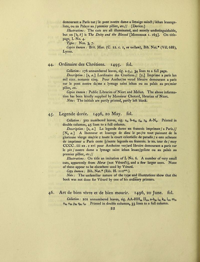 demourant a Paris sur / le pont nostre dame a limaige sainft / iehan leuange- liste, ou au Palays au / premier pillier, etc.I/ [Device.] Illustrations: The cuts are all illuminated, and mostly undistinguishable, but on [b3 £] is The Deity and the Blessed [Monceaux I. 165]. On title- page, L No. 4. Types: Nos. 3, 7. Copies known : Brit. Mus. (C. 22. c. I, on vellum), Bib. Nat.* (Vel. 688), Lyons. 44. Ordinaire des Chretiens. 1495. fol. Collation: 176 unnumbered leaves, sig. a-y8; 34 lines to a full page. Description : [ax a.~\ Lordinaire des Crestiens.// [y7] Imprime a paris lan mil cccc. nonante cinq. Pour Anthoi/ne verad libraire demourant a paris sur le pont nostre da/me a lymage saint iehan ou au palais au pre/mier pi Her, etc. Copies known : Public Libraries of Niort and Melun. The above informa-' tion has been kindly supplied by Monsieur Chotard, librarian of Niort. Note: The initials are partly printed, partly left blank. 45. Legende doree. 1496, 20 May. fol. Collation: 300 numbered leaves, sig. a4, b-z8, Zg, d8, A-N8. Printed in double columns, 45 lines to a full column. Description: [a4 a.] La legende doree en francois imprimee / a Paris.// [N8 «.] A lhonneur et louenge de dieu le pe-/re tout puissant de la glorieuse vierge ma/rie z toute la court celestielle de paradis / a este acheuee de imprimer a Paris ceste p/sente legende en francois. le xx. iour de / may CCCC . iiii xx . z xvi pour Anthoine ver/ard libraire demourant a paris sur le pot / nostre dame a lymage saint iehan leuan/geliste ou au palais au premier pillier, etc.11 Illustrations: On title an imitation of L No. 6. A number of very small cuts, apparently from Hora (not VSard’s), and a few larger ones. None of these appear to be elsewhere used by Verard. Copy known : Bib. Nat.* (Res. H. U0mm.). Note: The unfamiliar nature of the type and illustrations show that the book was not done for Verard by one of his ordinary printers. 46. Art de bien vivre et de bien mourir. 1496, 20 June. fol. Collation: 202 nej °6> Psj He? r6- unnumbered leaves, sig. AA-HH8, II10, a-h8, i6, kg, 110} m8, Printed in double columns, 33 lines to a full column.