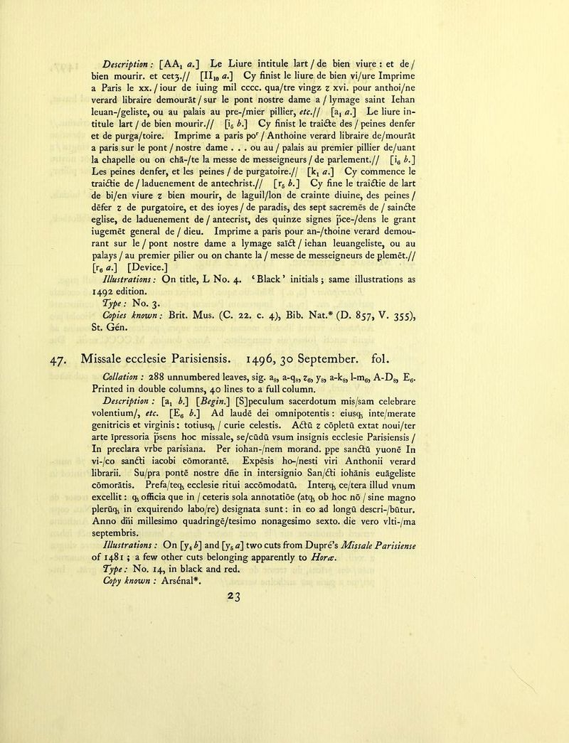 Description : [AAX a.] Le Liure intitule lart / de bien viure : et de / bien mourir. et cefy.// [II10 a.] Cy finist le liure de bien vi/ure Imprime a Paris le xx. / iour de iuing mil cccc. qua/tre vingz z xvi. pour anthoi/ne verard libraire demourat / sur le pont nostre dame a / lymage saint Iehan leuan-/geliste, ou au palais au pre-/mier pillier, etc.// [a, a.] Le liure in- titule lart / de bien mourir.// [i6 bl\ Cy finist le trai&e des / peines denfer et de purga/toire. Imprime a paris por / Anthoine verard libraire de/mourat a paris sur le pont / nostre dame . . . ou au / palais au premier pillier de/uant la chapelle ou on cha-/te la messe de messeigneurs / de parlement.// [i6 £.] Les peines denfer, et les peines / de purgatoire.// [kx a.] Cy commence le traidlie de /laduenement de antechrist.// [r6 b.~\ Cy fine le traidlie de lart de bi/en viure z bien mourir, de laguil/lon de crainte diuine, des peines / defer z de purgatoire, et des ioyes / de paradis, des sept sacremes de / saindte eglise, de laduenement de / antecrist, des quinze signes pee-/dens le grant iugemet general de / dieu. Imprime a paris pour an-/thoine verard demou- rant sur le / pont nostre dame a lymage saldt / iehan leuangeliste, ou au palays / au premier pilier ou on chante la / messe de messeigneurs de plemet.// [r6 a.] [Device.] Illustrations; On title, L No. 4. ‘ Black ’ initials ; same illustrations as 1492 edition. Type: No. 3. Copies known; Brit. Mus. (C. 22. c. 4), Bib. Nat.* (D. 857, V. 355), St. Gen. Missale ecclesie Parisiensis. 1496, 30 September, fol. Collation : 288 unnumbered leaves, sig. a8, a-q8, z6, y8, a-k8, l-m6, A-D8, E6. Printed in double columns, 40 lines to a full column. Description : [ax bl\ [Begin.] [SJpeculum sacerdotum mis/sam celebrare volentium/, etc. [E6 £.] Ad laude dei omnipotentis : eiusc^ inte/merate genitricis et virginis: totiusq* / curie celestis. Adlu z copletu extat noui/ter arte Ipressoria psens hoc missale, se/cudu vsum insignis ecclesie Parisiensis / In preclara vrbe parisiana. Per iohan-/nem morand. ppe sandtu yuone In vi-/co sandfi iacobi comorante. Expesis ho-/nesti viri Anthonii verard librarii. Su/pra ponte nostre dne in intersignio San/dli iohanis euageliste comoratis. Prefa/tect ecclesie ritui accomodatu. Interqj ce/tera illud vnum excellit: % officia que in / ceteris sola annotatioe (atq, ob hoc no / sine magno plerucb in exquirendo labo/re) designata sunt: in eo ad longu descri-/butur. Anno dni millesimo quadringe/tesimo nonagesimo sexto, die vero vlti-/ma septembris. Illustrations : On [y4 b~] and [y5 a] two cuts from Dupre’s Missale Parisiense of 1481 ; a few other cuts belonging apparently to Horee. Type: No. 14, in black and red. Copy known : Arsenal*.