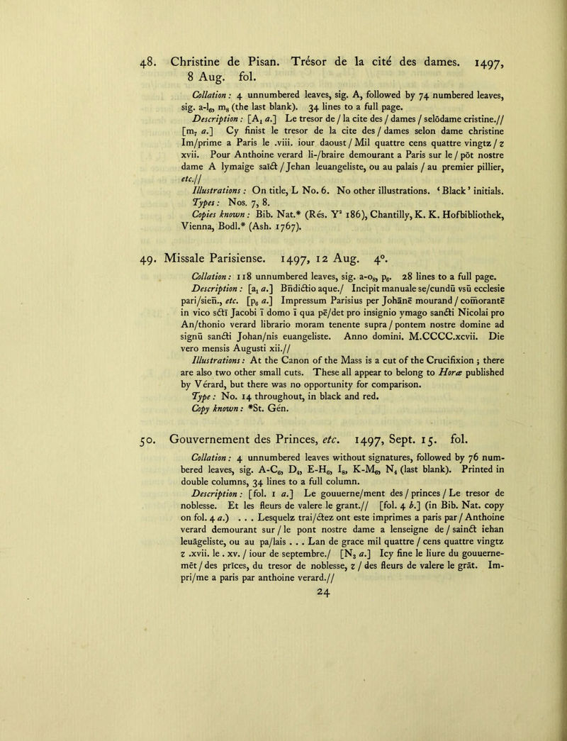 48. Christine de Pisan. Tresor de la cite des dames. 1497, 8 Aug. fol. Collation: 4 unnumbered leaves, sig. A, followed by 74 numbered leaves, sig. a-l6, m8 (the last blank). 34 lines to a full page. Description : [Ax at] Le tresor de / la cite des / dames / selodame cristine.// [m7 a.] Cy finist le tresor de la cite des / dames selon dame Christine Im/prime a Paris le .viii. iour daoust / Mil quattre cens quattre vingtz / z xvii. Pour Anthoine verard li-/braire demourant a Paris sur le / pot nostre dame A lymaige saldt / Jehan leuangeliste, ou au palais / au premier pillier, etc.H Illustrations : On title, L No. 6. No other illustrations. ‘ Black ’ initials. Types: Nos. 7, 8. Copies known: Bib. Nat.* (Res. Y2 186), Chantilly, K. K. Hofbibliothek, Vienna, Bodl.* (Ash. 1767). 49. Missale Parisiense. 1497, 12 Aug. 4°* Collation: 118 unnumbered leaves, sig. a-o8, p6. 28 lines to a full page. Description : [ax a.] Bndidtio aque./ Incipit manuale se/cundu vsu ecclesie pari/sien., etc. [p6 a.] Impressum Parisius per Johane mourand / comorante in vico sfti Jacobi 1 domo i qua pe/det pro insignio vmago san&i Nicolai pro An/thonio verard librario moram tenente supra / pontem nostre domine ad signu sandti Johan/nis euangeliste. Anno domini. M.CCCC.xcvii. Die vero mensis Augusti xii.// Illustrations: At the Canon of the Mass is a cut of the Crucifixion ; there are also two other small cuts. These all appear to belong to Horee published by Verard, but there was no opportunity for comparison. Type: No. 14 throughout, in black and red. Copy known: *St. Gen. 50. Gouvernement des Princes, etc. 1497, Sept. 15. fol. Collation: 4 unnumbered leaves without signatures, followed by 76 num- bered leaves, sig. A-C6, D4, E-H6, I8, K-Mg, N4 (last blank). Printed in double columns, 34 lines to a full column. Description: [fol. I a.] Le gouuerne/ment des / princes / Le tresor de noblesse. Et les fleurs de valere le grant.// [fol. 4 b.~\ (in Bib. Nat. copy on fol. 4 a.) ... Lesquelz trai/dfez ont este imprimes a paris par / Anthoine verard demourant sur / le pont nostre dame a lenseigne de / saindt iehan leuageliste, ou au pa/lais . . . Lan de grace mil quattre / cens quattre vingtz Z .xvii. le . xv. / iour de septembre./ [N3 a.] Icy fine le liure du gouuerne- met / des prices, du tresor de noblesse, z / des fleurs de valere le grat. Im- pri/me a paris par anthoine verard.//
