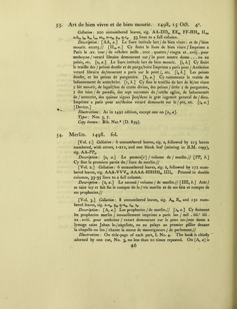 53- Art de bien vivre et de bien mourir. 1498, 15 061. 40. Collation; 200 unnumbered leaves, sig. AA-DD8, EE6, FF-HH8, II10, a-h8, i6, k8, 110> m8, n-o6, p8, q-r6. 33 lines to a full column. Description: [AA, a.] Le liure intitule lart/de bien viure: et de /bien mourir. etcet3.// [II10 a-] Cy finist le liure de bien viure / Imprime a Paris le .xv. iour / de odlobre mille . cccc . quattre / vingtz et. xviij . pour anthoyne / verard libraire demourant sur / le pont nostre dame . . . ou au palais, etc. [a, a.\ Le liure intitule lart de bien mourir. [i6 L] Cy finist le trai£te des / peines denfer et de purga/toire Imprime a paris pour / Anthoine verard libraire de/mourant a paris sur le pont /, etc. [i6 b.~] Les peines denfer, et les peines de purgatoire. [k, a.] Cy commence le traitie de laduenement de antechrist. [r6 b.~\ Cy fine le traiftie de lart de bi/en viure z bie mourir, de laguil/lon de cralte divine, des peines / defer z de purgatoire, Z des ioies / de paradis, des sept sacremes de / sal£te eglise, de laduenemet de / antecrist, des quinze signes pce/dens le grat iugemet general de / dieu. Imprime a paris pour an/thoine verard demourat sur le / pot, etc. [r6 <?.] [Device.] Illustrations: As in 1492 edition, except one on [n2 a}. Types : Nos. 3, 7. Copy known: Bib. Nat.* (D. 859). 54. Merlin. 1498. fol. [Vol. 1.] Collation: 6 unnumbered leaves, sig. a, followed by 215 leaves numbered, with errors, 1-211, and one blank leaf (missing in B.M. copy), sig. AA-PP6. Description: [a, al\ Le premie[r] / volume de / merlin.// [PP6 b.~\ Cy fine la premiere partie du / liure de merlin.// [Vol. 2.] Collation: 6 unnumbered leaves, sig. a, followed by 172 num- bered leaves, sig. AAA-VVV6, AAAA-HHHH6, IIII4. Printed in double columns, 33-35 lines to a full column. Description : [a, a.] Le second / volume / de merlin.// [IIII4 L] Atat / se taist icy et fait fin le compte de la / vie merlin et de ses faiz et compte de ses prophecies.// [Vol. 3.] Collation: 8 unnumbered leaves, sig. A6, B2, and 152 num- bered leaves, sig. a-o6, p8, q-z6, z6, o6. Description: [A, a.~\ Les prophecies / de merlin.// [oa a.] Cy finissent les prophecies merlin / nouuellement imprime a paris lan / mil . iiii.c iiii . xx . xviii. pour anthoine / verart demourant sur le pont no-/stre dame a lymage saint Jehan le-/uageliste, ou au palays au premier pillier deuant la chapelle ou len / chante la messe de messeigneurs / de parlement.// Illustrations : On title-page of each part, L No. 4. The book is chiefly adorned by one cut, No. 3, no less than 20 times repeated. On [A, a] is